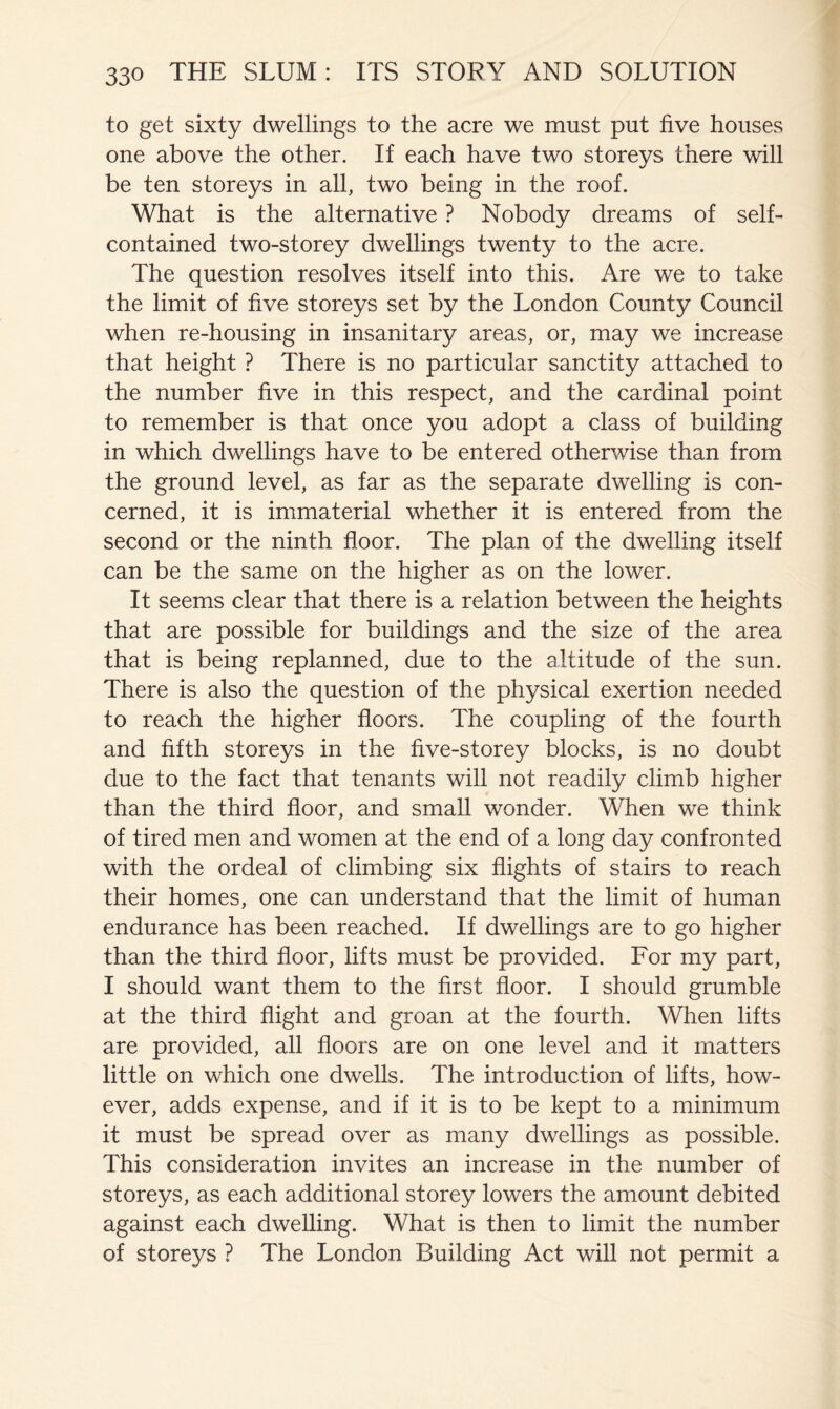 to get sixty dwellings to the acre we must put five houses one above the other. If each have two storeys there will be ten storeys in all, two being in the roof. What is the alternative ? Nobody dreams of self- contained two-storey dwellings twenty to the acre. The question resolves itself into this. Are we to take the limit of five storeys set by the London County Council when re-housing in insanitary areas, or, may we increase that height ? There is no particular sanctity attached to the number five in this respect, and the cardinal point to remember is that once you adopt a class of building in which dwellings have to be entered otherwise than from the ground level, as far as the separate dwelling is con- cerned, it is immaterial whether it is entered from the second or the ninth floor. The plan of the dwelling itself can be the same on the higher as on the lower. It seems clear that there is a relation between the heights that are possible for buildings and the size of the area that is being replanned, due to the altitude of the sun. There is also the question of the physical exertion needed to reach the higher floors. The coupling of the fourth and fifth storeys in the five-storey blocks, is no doubt due to the fact that tenants will not readily climb higher than the third floor, and small wonder. When we think of tired men and women at the end of a long day confronted with the ordeal of climbing six flights of stairs to reach their homes, one can understand that the limit of human endurance has been reached. If dwellings are to go higher than the third floor, lifts must be provided. For my part, I should want them to the first floor. I should grumble at the third flight and groan at the fourth. When lifts are provided, all floors are on one level and it matters little on which one dwells. The introduction of lifts, how- ever, adds expense, and if it is to be kept to a minimum it must be spread over as many dwellings as possible. This consideration invites an increase in the number of storeys, as each additional storey lowers the amount debited against each dwelling. What is then to limit the number of storeys ? The London Building Act will not permit a
