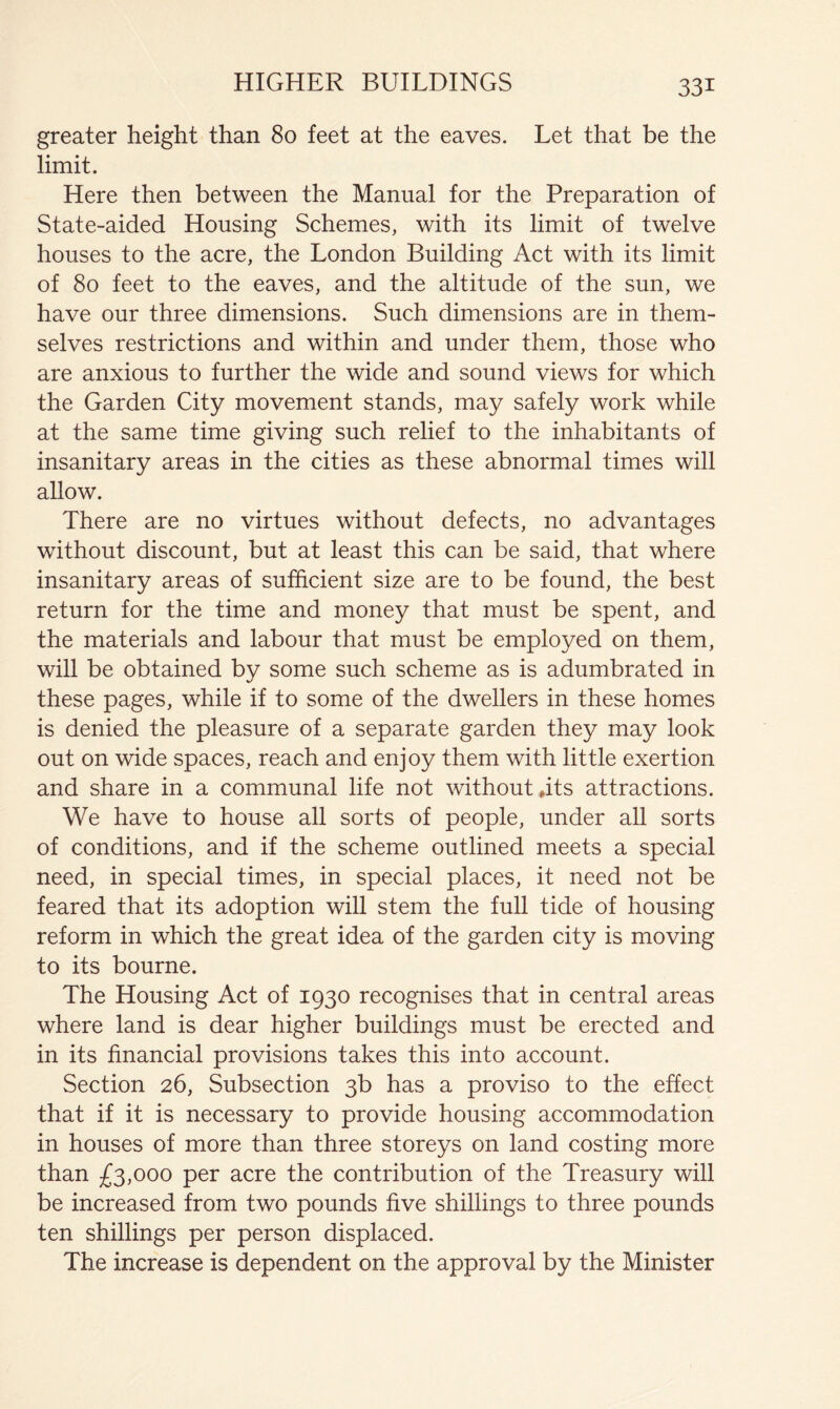 greater height than 80 feet at the eaves. Let that be the limit. Here then between the Manual for the Preparation of State-aided Housing Schemes, with its limit of twelve houses to the acre, the London Building Act with its limit of 80 feet to the eaves, and the altitude of the sun, we have our three dimensions. Such dimensions are in them- selves restrictions and within and under them, those who are anxious to further the wide and sound views for which the Garden City movement stands, may safely work while at the same time giving such relief to the inhabitants of insanitary areas in the cities as these abnormal times will allow. There are no virtues without defects, no advantages without discount, but at least this can be said, that where insanitary areas of sufficient size are to be found, the best return for the time and money that must be spent, and the materials and labour that must be employed on them, will be obtained by some such scheme as is adumbrated in these pages, while if to some of the dwellers in these homes is denied the pleasure of a separate garden they may look out on wide spaces, reach and enjoy them with little exertion and share in a communal life not without *its attractions. We have to house all sorts of people, under aU sorts of conditions, and if the scheme outlined meets a special need, in special times, in special places, it need not be feared that its adoption will stem the full tide of housing reform in which the great idea of the garden city is moving to its bourne. The Housing Act of 1930 recognises that in central areas where land is dear higher buildings must be erected and in its financial provisions takes this into account. Section 26, Subsection 3b has a proviso to the effect that if it is necessary to provide housing accommodation in houses of more than three storeys on land costing more than £3,000 per acre the contribution of the Treasury will be increased from two pounds five shillings to three pounds ten shillings per person displaced. The increase is dependent on the approval by the Minister
