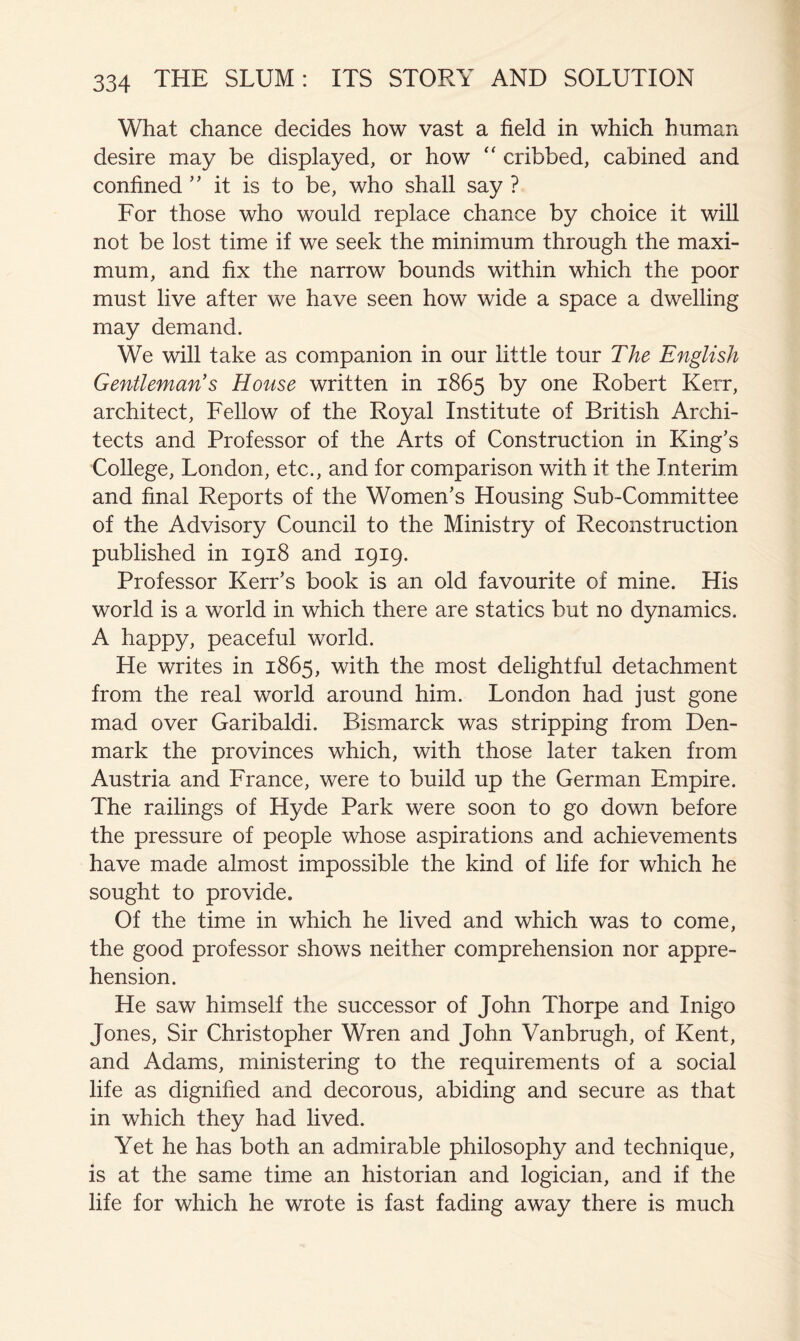 What chance decides how vast a field in which human desire may be displayed, or how “ cribbed, cabined and confined it is to be, who shall say ? For those who would replace chance by choice it wiU not be lost time if we seek the minimum through the maxi- mum, and fix the narrow bounds within which the poor must live after we have seen how wide a space a dwelling may demand. We will take as companion in our little tour The English Gentleman's House written in 1865 by one Robert Kerr, architect. Fellow of the Royal Institute of British Archi- tects and Professor of the Arts of Construction in King’s College, London, etc., and for comparison with it the Interim and final Reports of the Women’s Housing Sub-Committee of the Advisory Council to the Ministry of Reconstruction published in 1918 and 1919. Professor Kerr’s book is an old favourite of mine. His world is a world in which there are statics but no dynamics. A happy, peaceful world. He writes in 1865, with the most delightful detachment from the real world around him. London had just gone mad over Garibaldi. Bismarck was stripping from Den- mark the provinces which, with those later taken from Austria and France, were to build up the German Empire. The railings of Hyde Park were soon to go down before the pressure of people whose aspirations and achievements have made almost impossible the kind of life for which he sought to provide. Of the time in which he lived and which was to come, the good professor shows neither comprehension nor appre- hension. He saw himself the successor of John Thorpe and Inigo Jones, Sir Christopher Wren and John Vanbrugh, of Kent, and Adams, ministering to the requirements of a social life as dignified and decorous, abiding and secure as that in which they had lived. Yet he has both an admirable philosophy and technique, is at the same time an historian and logician, and if the life for which he wrote is fast fading away there is much
