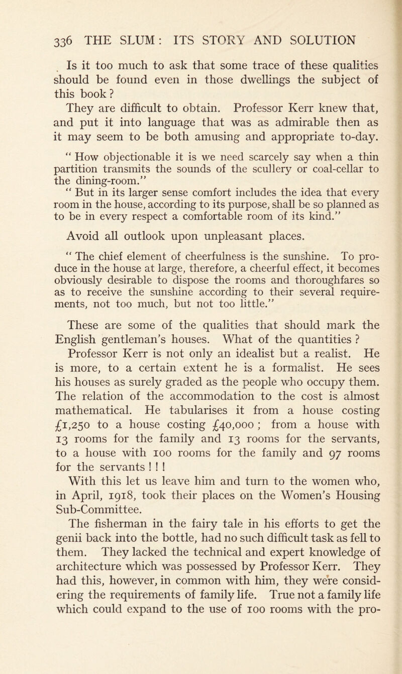 Is it too much to ask that some trace of these qualities should be found even in those dwellings the subject of this book ? They are difficult to obtain. Professor Kerr knew that, and put it into language that was as admirable then as it may seem to be both amusing and appropriate to-day. “ How objectionable it is we need scarcely say when a thin partition transmits the sounds of the scullery or coal-cellar to the dining-room.” “ But in its larger sense comfort includes the idea that every room in the house, according to its purpose, shall be so planned as to be in every respect a comfortable room of its kind.” Avoid all outlook upon unpleasant places. “ The chief element of cheerfulness is the sunshine. To pro- duce in the house at large, therefore, a cheerful effect, it becomes obviously desirable to dispose the rooms and thoroughfares so as to receive the sunshine according to their several require- ments, not too much, but not too little.” These are some of the qualities that should mark the English gentleman’s houses. What of the quantities ? Professor Kerr is not only an idealist but a realist. He is more, to a certain extent he is a formalist. He sees his houses as surely graded as the people who occupy them. The relation of the accommodation to the cost is almost mathematical. He tabularises it from a house costing £1,250 to a house costing £40,000 ; from a house with 13 rooms for the family and 13 rooms for the servants, to a house with 100 rooms for the family and 97 rooms for the servants ! ! ! With this let us leave him and turn to the women who, in April, 1918, took their places on the Women’s Housing Sub-Committee. The fisherman in the fairy tale in his efforts to get the genii back into the bottle, had no such difficult task as fell to them. They lacked the technical and expert knowledge of architecture which was possessed by Professor Kerr. They had this, however, in common with him, they were consid- ering the requirements of family life. True not a family life which could expand to the use of 100 rooms with the pro-