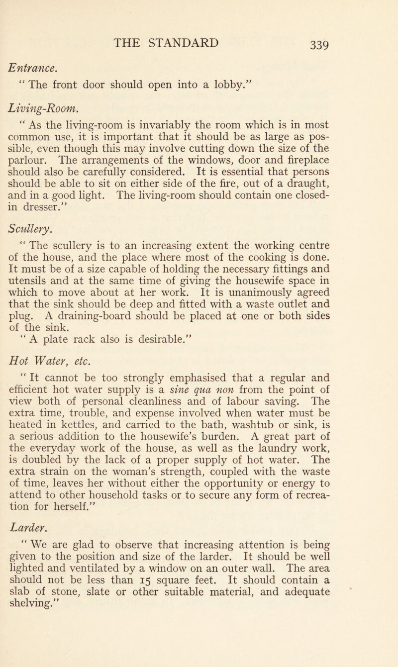 Entrance, “ The front door should open into a lobby.” Living-Room. As the living-room is invariably the room which is in most common use, it is important that it should be as large as pos- sible, even though this may involve cutting down the size of the parlour. The arrangements of the windows, door and fireplace should also be carefully considered. It is essential that persons should be able to sit on either side of the fire, out of a draught, and in a good light. The living-room should contain one closed- in dresser.” Scullery. “ The scullery is to an increasing extent the working centre of the house, and the place where most of the cooking is done. It must be of a size capable of holding the necessary fittings and utensils and at the same time of giving the housewife space in which to move about at her work. It is unanimously agreed that the sink should be deep and fitted with a waste outlet and plug. A draining-board should be placed at one or both sides of the sink. “ A plate rack also is desirable.” Hot Water, etc. It cannot be too strongly emphasised that a regular and efficient hot water supply is a sine qua non from the point of view both of personal cleanliness and of labour saving. The extra time, trouble, and expense involved when water must be heated in kettles, and carried to the bath, washtub or sink, is a serious addition to the housewife’s burden. A great part of the everyday work of the house, as well as the laundry work, is doubled by the lack of a proper supply of hot water. The extra strain on the woman’s strength, coupled with the waste of time, leaves her without either the opportunity or energy to attend to other household tasks or to secure any form of recrea- tion for herself.” Larder. We are glad to observe that increasing attention is being given to the position and size of the larder. It should be well lighted and ventilated by a window on an outer wall. The area should not be less than 15 square feet. It should contain a slab of stone, slate or other suitable material, and adequate shelving.”