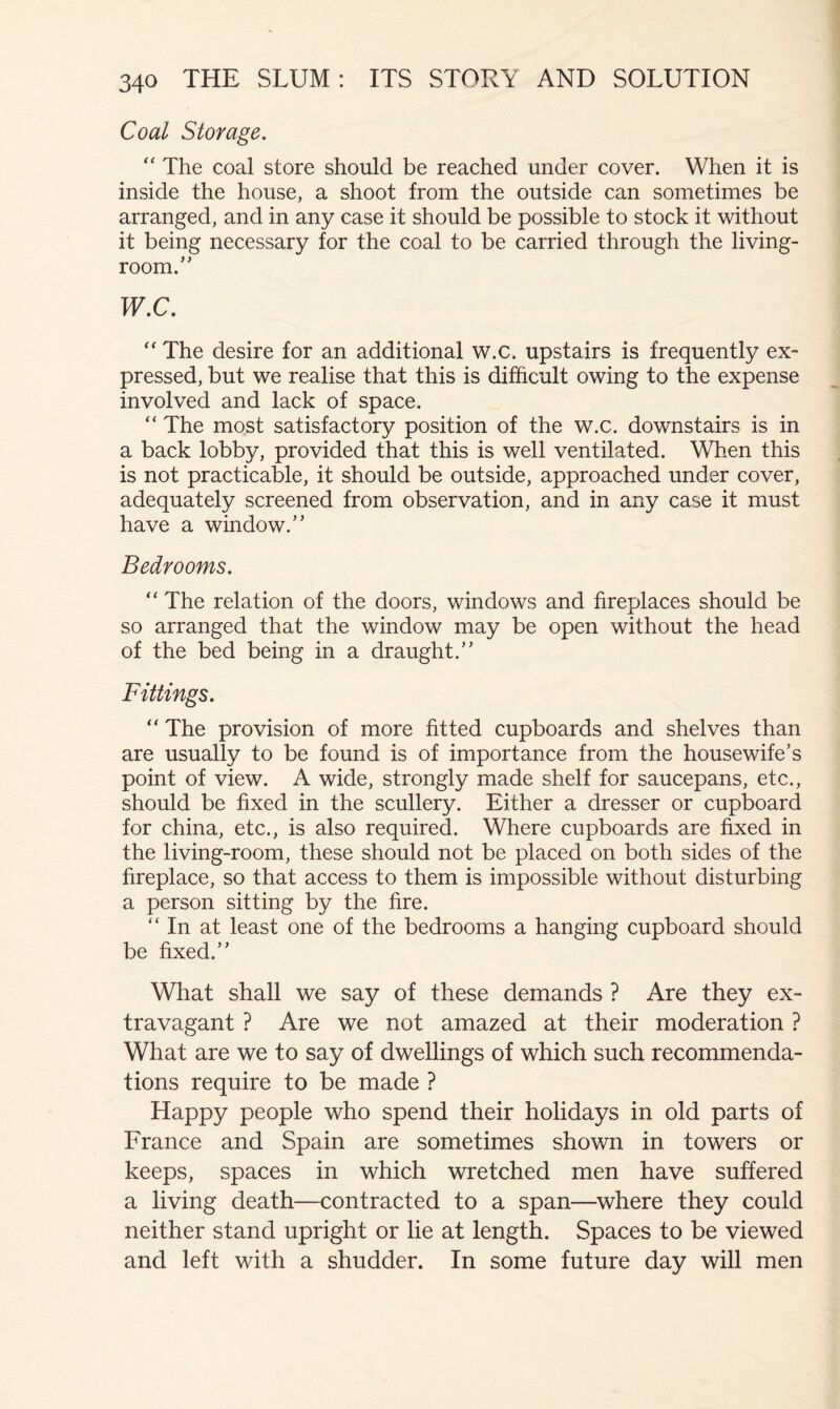 Coal Storage. ” The coal store should be reached under cover. When it is inside the house, a shoot from the outside can sometimes be arranged, and in any case it should be possible to stock it without it being necessary for the coal to be carried through the living- room.” W.C. “ The desire for an additional w.c. upstairs is frequently ex- pressed, but we realise that this is difficult owing to the expense involved and lack of space. “ The most satisfactory position of the w.c. downstairs is in a back lobby, provided that this is well ventilated. When this is not practicable, it should be outside, approached under cover, adequately screened from observation, and in any case it must have a window.” Bedrooms. “ The relation of the doors, windows and fireplaces should be so arranged that the window may be open without the head of the bed being in a draught.” Fittings. “ The provision of more fitted cupboards and shelves than are usually to be found is of importance from the housewife’s point of view. A wide, strongly made shelf for saucepans, etc., should be fixed in the scullery. Either a dresser or cupboard for china, etc., is also required. Where cupboards are fixed in the living-room, these should not be placed on both sides of the fireplace, so that access to them is impossible without disturbing a person sitting by the fire. “In at least one of the bedrooms a hanging cupboard should be fixed.” What shall we say of these demands ? Are they ex- travagant ? Are we not amazed at their moderation ? What are we to say of dwellings of which such recommenda- tions require to be made ? Happy people who spend their holidays in old parts of France and Spain are sometimes shown in towers or keeps, spaces in which wretched men have suffered a living death—contracted to a span—where they could neither stand upright or lie at length. Spaces to be viewed and left with a shudder. In some future day will men