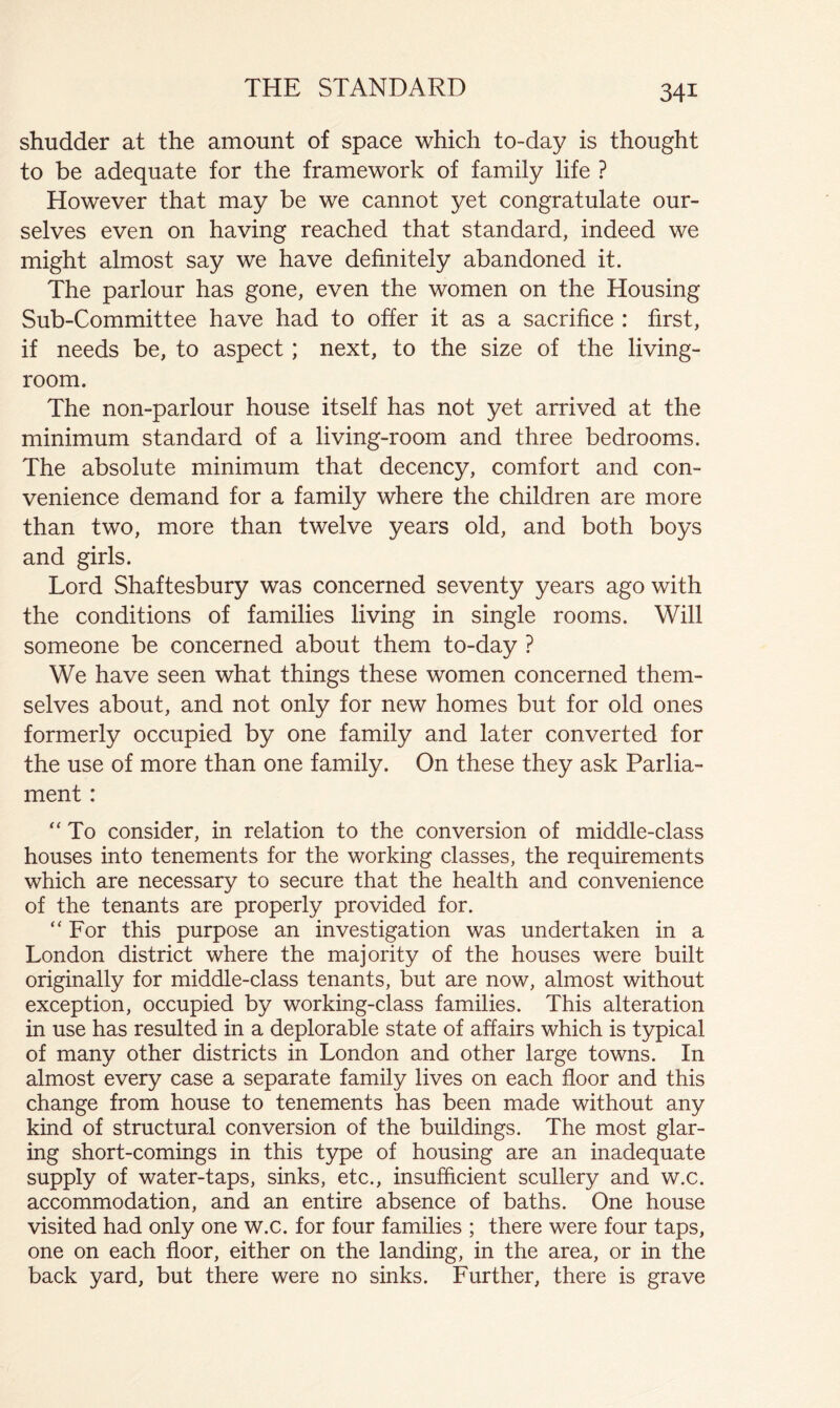 shudder at the amount of space which to-day is thought to be adequate for the framework of family life ? However that may be we cannot yet congratulate our- selves even on having reached that standard, indeed we might almost say we have definitely abandoned it. The parlour has gone, even the women on the Housing Sub-Committee have had to offer it as a sacrifice : first, if needs be, to aspect; next, to the size of the living- room. The non-parlour house itself has not yet arrived at the minimum standard of a living-room and three bedrooms. The absolute minimum that decency, comfort and con- venience demand for a family where the children are more than two, more than twelve years old, and both boys and girls. Lord Shaftesbury was concerned seventy years ago with the conditions of families living in single rooms. Will someone be concerned about them to-day ? We have seen what things these women concerned them- selves about, and not only for new homes but for old ones formerly occupied by one family and later converted for the use of more than one family. On these they ask Parlia- ment : “ To consider, in relation to the conversion of middle-class houses into tenements for the working classes, the requirements which are necessary to secure that the health and convenience of the tenants are properly provided for. “For this purpose an investigation was undertaken in a London district where the majority of the houses were built originally for middle-class tenants, but are now, almost without exception, occupied by working-class families. This alteration in use has resulted in a deplorable state of affairs which is typical of many other districts in London and other large towns. In almost every case a separate family lives on each floor and this change from house to tenements has been made without any kind of structural conversion of the buildings. The most glar- ing short-comings in this type of housing are an inadequate supply of water-taps, sinks, etc., insufficient scullery and w.c. accommodation, and an entire absence of baths. One house visited had only one w.c. for four families ; there were four taps, one on each floor, either on the landing, in the area, or in the back yard, but there were no sinks. Further, there is grave
