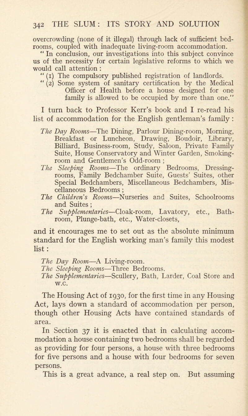 overcrowding (none of it illegal) through lack of sufficient bed- rooms, coupled with inadequate living-room accommodation. In conclusion, our investigations into this subject convince us of the necessity for certain legislative reforms to which we would call attention : “ (i) The compulsory published registration of landlords. (2) Some system of sanitary certification by the Medical Officer of Health before a house designed for one family is allowed to be occupied by more than one.” I turn back to Professor Kerr’s book and I re-read his list of accommodation for the English gentleman’s family : The Day Rooms—The Dining, Parlour Dining-room, Morning, Breakfast or Luncheon, Drawing, Boudoir, Library, Billiard, Business-room, Study, Saloon, Private Family Suite, House Conservatory and Winter Garden, Smoking- room and Gentlemen’s Odd-room ; The Sleeping Rooms—The ordinary Bedrooms, Dressing- rooms, Family Bedchamber Suite, Guests’ Suites, other Special Bedchambers, Miscellaneous Bedchambers, Mis- cellaneous Bedrooms ; The Children's Rooms—Nurseries and Suites, Schoolrooms and Suites ; The Supplementaries—Cloak-room, Lavatory, etc.. Bath- room, Plunge-bath, etc., Water-closets, and it encourages me to set out as the absolute minimum standard for the English working man’s family this modest list: The Day Room—A Living-room. The Sleeping Rooms—Three Bedrooms. The Supplementaries—Scullery, Bath, Larder, Coal Store and w.c. The Housing Act of 1930, for the first time in any Housing Act, lays down a standard of accommodation per person, though other Housing Acts have contained standards of area. In Section 37 it is enacted that in calculating accom- modation a house containing two bedrooms shall be regarded as providing for four persons, a house with three bedrooms for five persons and a house with four bedrooms for seven persons. This is a great advance, a real step on. But assuming