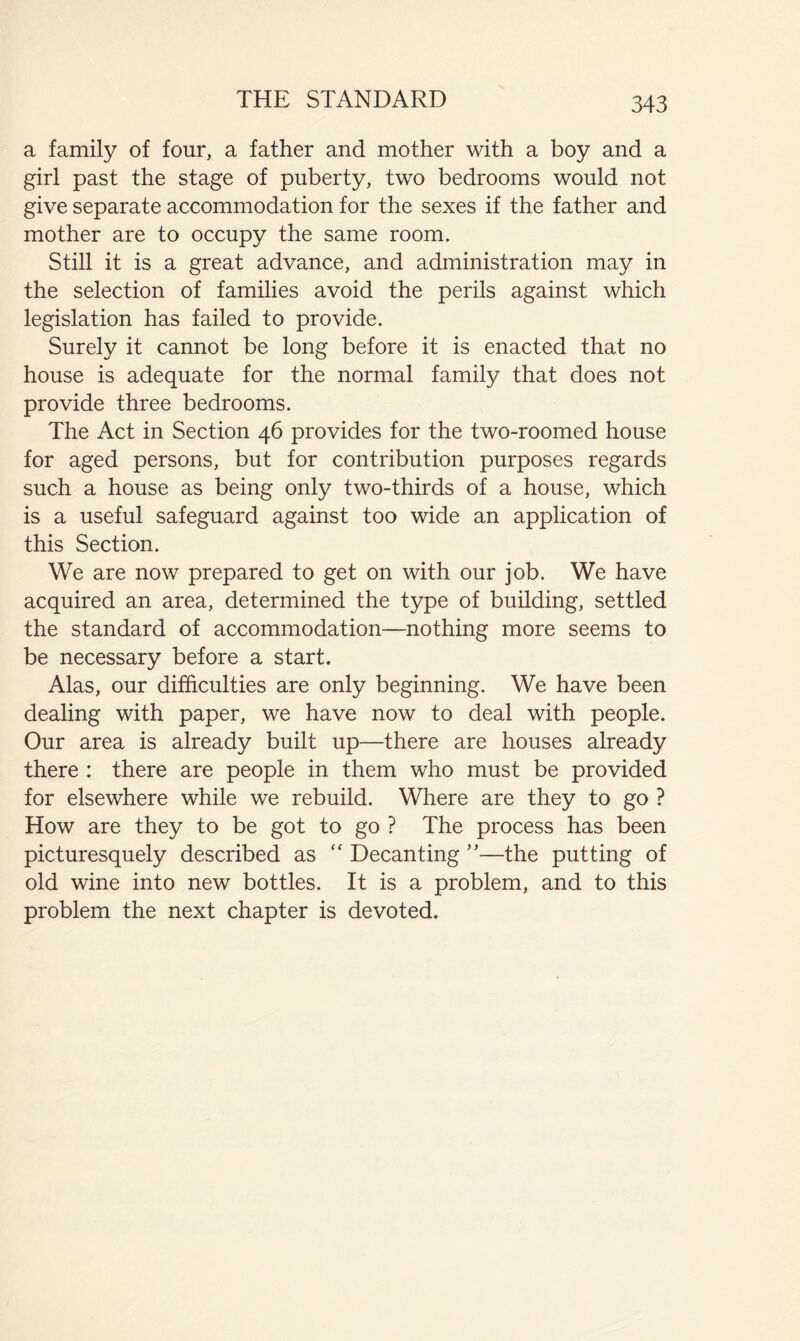 a family of four, a father and mother with a boy and a girl past the stage of puberty, two bedrooms would not give separate accommodation for the sexes if the father and mother are to occupy the same room. Still it is a great advance, and administration may in the selection of families avoid the perils against which legislation has failed to provide. Surely it cannot be long before it is enacted that no house is adequate for the normal family that does not provide three bedrooms. The Act in Section 46 provides for the two-roomed house for aged persons, but for contribution purposes regards such a house as being only two-thirds of a house, which is a useful safeguard against too wide an application of this Section. We are now prepared to get on with our job. We have acquired an area, determined the type of building, settled the standard of accommodation—nothing more seems to be necessary before a start. Alas, our difficulties are only beginning. We have been dealing with paper, we have now to deal with people. Our area is already built up—there are houses already there : there are people in them who must be provided for elsewhere while we rebuild. Where are they to go ? How are they to be got to go ? The process has been picturesquely described as ‘‘ Decanting ”—the putting of old wine into new bottles. It is a problem, and to this problem the next chapter is devoted.
