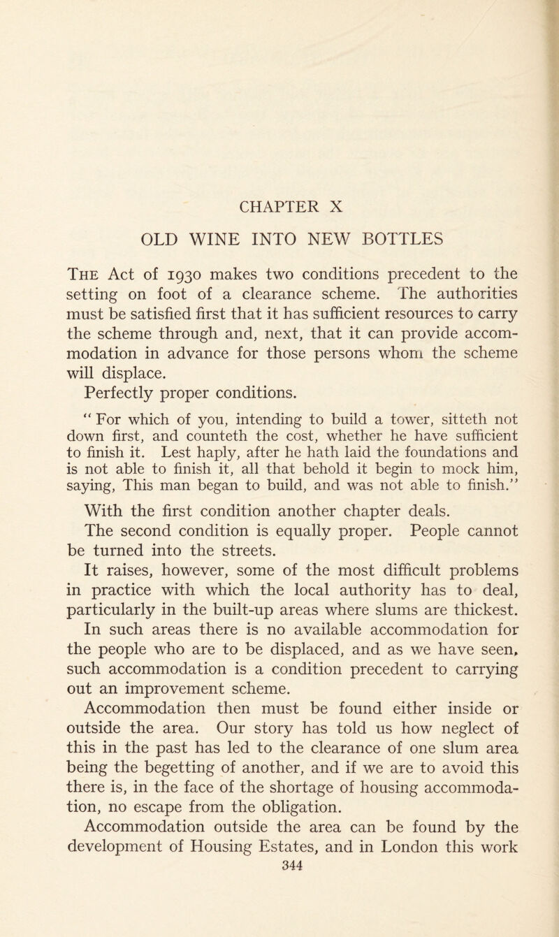 OLD WINE INTO NEW BOTTLES The Act of 1930 makes two conditions precedent to the setting on foot of a clearance scheme. The authorities must be satisfied first that it has sufficient resources to carry the scheme through and, next, that it can provide accom- modation in advance for those persons whom the scheme will displace. Perfectly proper conditions. “For which of you, intending to build a tower, sitteth not down first, and counteth the cost, whether he have sufficient to finish it. Lest haply, after he hath laid the foundations and is not able to finish it, all that behold it begin to mock him, saying, This man began to build, and was not able to finish.’' With the first condition another chapter deals. The second condition is equally proper. People cannot be turned into the streets. It raises, however, some of the most difficult problems in practice with which the local authority has to deal, particularly in the built-up areas where slums are thickest. In such areas there is no available accommodation for the people who are to be displaced, and as we have seen, such accommodation is a condition precedent to carrying out an improvement scheme. Accommodation then must be found either inside or outside the area. Our story has told us how neglect of this in the past has led to the clearance of one slum area being the begetting of another, and if we are to avoid this there is, in the face of the shortage of housing accommoda- tion, no escape from the obligation. Accommodation outside the area can be found by the development of Housing Estates, and in London this work