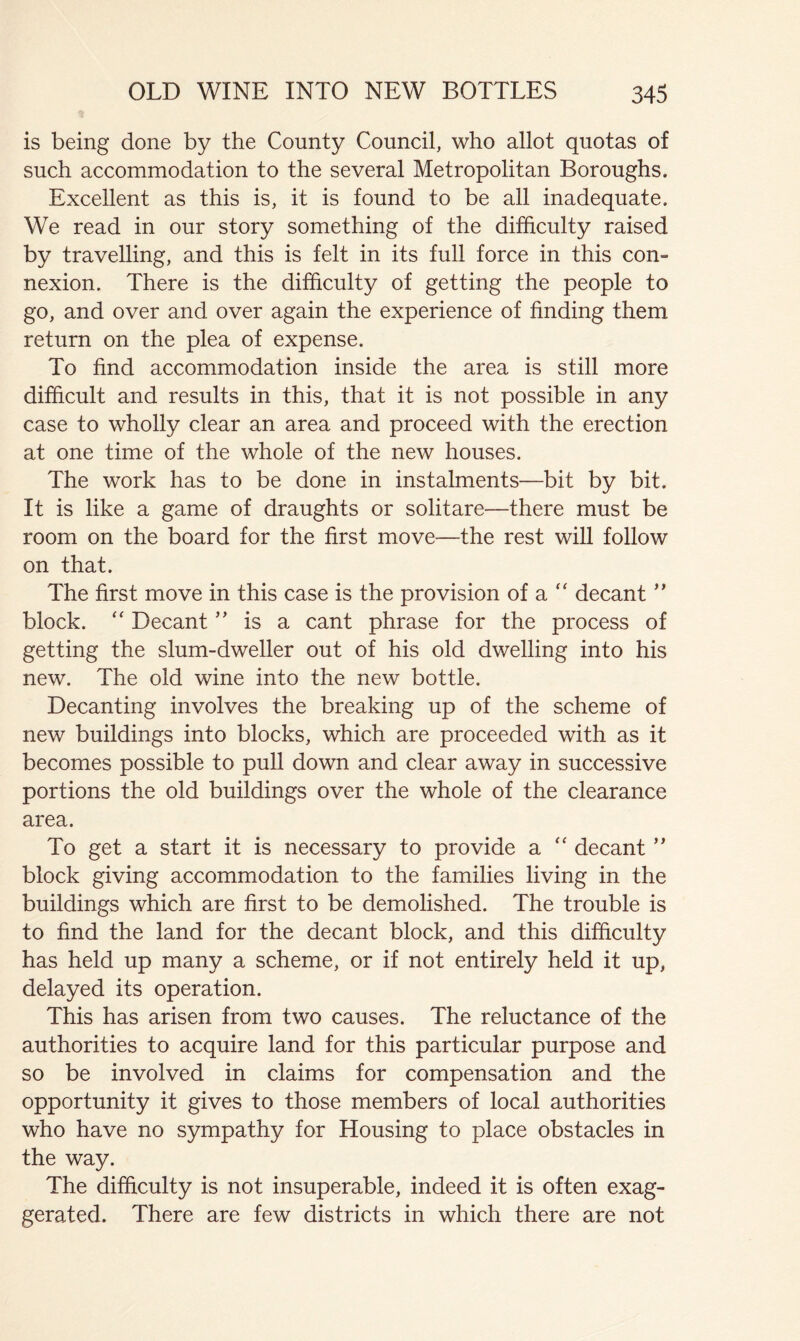 is being done by the County Council, who allot quotas of such accommodation to the several Metropolitan Boroughs. Excellent as this is, it is found to be all inadequate. We read in our story something of the difficulty raised by travelling, and this is felt in its full force in this con» nexion. There is the difficulty of getting the people to go, and over and over again the experience of finding them return on the plea of expense. To find accommodation inside the area is still more difficult and results in this, that it is not possible in any case to wholly clear an area and proceed with the erection at one time of the whole of the new houses. The work has to be done in instalments—bit by bit. It is like a game of draughts or solitare—there must be room on the board for the first move—the rest will follow on that. The first move in this case is the provision of a ‘‘ decant ” block. Decant ” is a cant phrase for the process of getting the slum-dweller out of his old dwelling into his new. The old wine into the new bottle. Decanting involves the breaking up of the scheme of new buildings into blocks, which are proceeded with as it becomes possible to pull down and clear away in successive portions the old buildings over the whole of the clearance area. To get a start it is necessary to provide a ‘‘ decant block giving accommodation to the families living in the buildings which are first to be demolished. The trouble is to find the land for the decant block, and this difficulty has held up many a scheme, or if not entirely held it up, delayed its operation. This has arisen from two causes. The reluctance of the authorities to acquire land for this particular purpose and so be involved in claims for compensation and the opportunity it gives to those members of local authorities who have no sympathy for Housing to place obstacles in the way. The difficulty is not insuperable, indeed it is often exag- gerated. There are few districts in which there are not