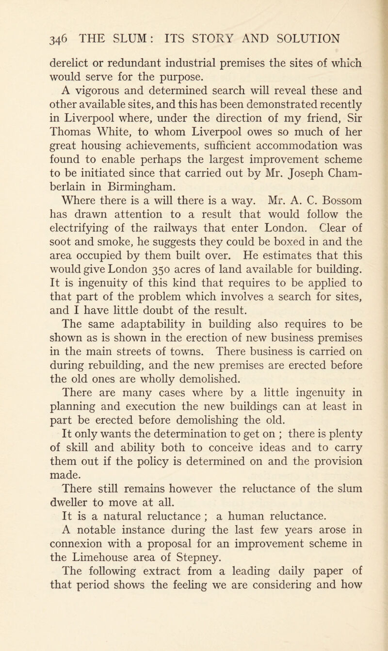 derelict or redundant industrial premises the sites of which would serve for the purpose. A vigorous and determined search will reveal these and other available sites, and this has been demonstrated recently in Liverpool where, under the direction of my friend. Sir Thomas White, to whom Liverpool owes so much of her great housing achievements, sufficient accommodation was found to enable perhaps the largest improvement scheme to be initiated since that carried out by Mr. Joseph Cham- berlain in Birmingham. Where there is a will there is a way. Mr. A. C. Bossom has drawn attention to a result that would follow the electrifying of the railways that enter London. Clear of soot and smoke, he suggests they could be boxed in and the area occupied by them built over. He estimates that this would give London 350 acres of land available for building. It is ingenuity of this kind that requires to be applied to that part of the problem which involves a search for sites, and I have little doubt of the result. The same adaptability in building also requires to be shown as is shown in the erection of new business premises in the main streets of towns. There business is carried on during rebuilding, and the new premises are erected before the old ones are wholly demolished. There are many cases where by a little ingenuity in planning and execution the new buildings can at least in part be erected before demolishing the old. It only wants the determination to get on ; there is plenty of skill and ability both to conceive ideas and to carry them out if the policy is determined on and the provision made. There still remains however the reluctance of the slum dweller to move at all. It is a natural reluctance ; a human reluctance. A notable instance during the last few years arose in connexion with a proposal for an improvement scheme in the Limehouse area of Stepney. The following extract from a leading daily paper of that period shows the feeling we are considering and how