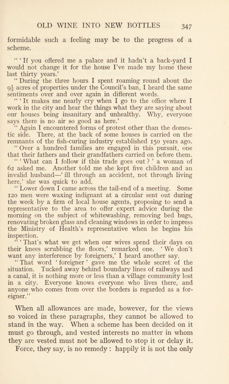formidable such a feeling may be to the progress of a scheme.  ‘ If you offered me a palace and it hadn’t a back-yard I would not change it for the house Eve made my home these last thirty years.’ “ During the three hours I spent roaming round about the 91 acres of properties under the Council’s ban, I heard the same sentiments over and over again in different words. “ ‘ It makes me nearly cry when I go to the office where I work in the city and hear the things what they are saying about our houses being insanitary and unhealthy. Why, everyone says there is no air so good as here.’ “ Again I encountered forms of protest other than the domes- tic side. There, at the back of some houses is carried on the remnants of the fish-curing industry established 150 years ago. Over a hundred families are engaged in this pursuit, one that their fathers and their grandfathers carried on before them. “ ‘ What can I follow if this trade goes out ? ’ a woman of 62 asked me. Another told me she kept five children and an invalid husband—‘ ill through an accident, not through living here,’ she was quick to add. “ Lower down I came across the tail-end of a meeting. Some 120 men were waxing indignant at a circular sent out during the week by a firm of local house agents, proposing to send a representative to the area to offer expert advice during the morning on the subject of whitewashing, removing bed bugs, renovating broken glass and cleaning windows in order to impress the Ministry of Health’s representative when he begins his inspection. “ ‘ That’s what we get when our wives spend their days on their knees scrubbing the floors,’ remarked one. ‘ We don’t want any interference by foreigners,’ I heard another say. “ That word ‘ foreigner ’ gave me the whole secret of the situation. Tucked away behind boundary lines of railways and a canal, it is nothing more or less than a village community lost in a city. Everyone knows everyone who lives there, and anyone who comes from over the borders is regarded as a for- eigner.” When all allowances are made, however, for the views so voiced in these paragraphs, they cannot be allowed to stand in the way. When a scheme has been decided on it must go through, and vested interests no matter in whom they are vested must not be allowed to stop it or delay it. Force, they say, is no remedy : happily it is not the only