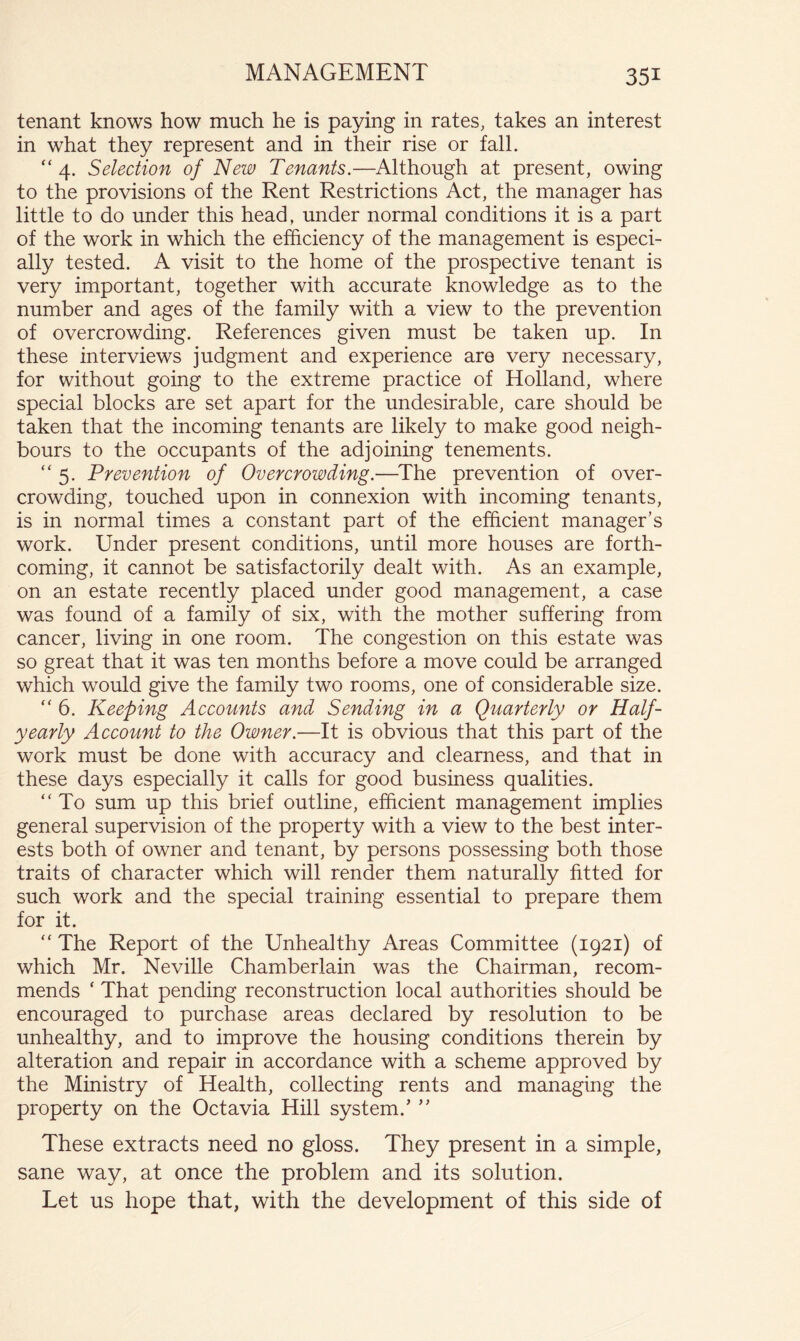 tenant knows how much he is paying in rates, takes an interest in what they represent and in their rise or fall. “4. Selection of New Tenants.—Although at present, owing to the provisions of the Rent Restrictions Act, the manager has little to do under this head, under normal conditions it is a part of the work in which the efficiency of the management is especi- ally tested. A visit to the home of the prospective tenant is very important, together with accurate knowledge as to the number and ages of the family with a view to the prevention of overcrowding. References given must be taken up. In these interviews judgment and experience are very necessary, for without going to the extreme practice of Holland, where special blocks are set apart for the undesirable, care should be taken that the incoming tenants are likely to make good neigh- bours to the occupants of the adjoining tenements. “5. Prevention of Overcrowding.—^The prevention of over- crowding, touched upon in connexion with incoming tenants, is in normal times a constant part of the efficient manager’s work. Under present conditions, until more houses are forth- coming, it cannot be satisfactorily dealt with. As an example, on an estate recently placed under good management, a case was found of a family of six, with the mother suffering from cancer, living in one room. The congestion on this estate was so great that it was ten months before a move could be arranged which would give the family two rooms, one of considerable size. “ 6. Keeping Accounts and Sending in a Quarterly or Half- yearly Account to the Owner.—It is obvious that this part of the work must be done with accuracy and clearness, and that in these days especially it calls for good business qualities. “ To sum up this brief outline, efficient management implies general supervision of the property with a view to the best inter- ests both of owner and tenant, by persons possessing both those traits of character which will render them naturally fitted for such work and the special training essential to prepare them for it. “ The Report of the Unhealthy Areas Committee (1921) of which Mr. Neville Chamberlain was the Chairman, recom- mends ‘ That pending reconstruction local authorities should be encouraged to purchase areas declared by resolution to be unhealthy, and to improve the housing conditions therein by alteration and repair in accordance with a scheme approved by the Ministry of Health, collecting rents and managing the property on the Octavia Hill system.’ ” These extracts need no gloss. They present in a simple, sane way, at once the problem and its solution. Let us hope that, with the development of this side of