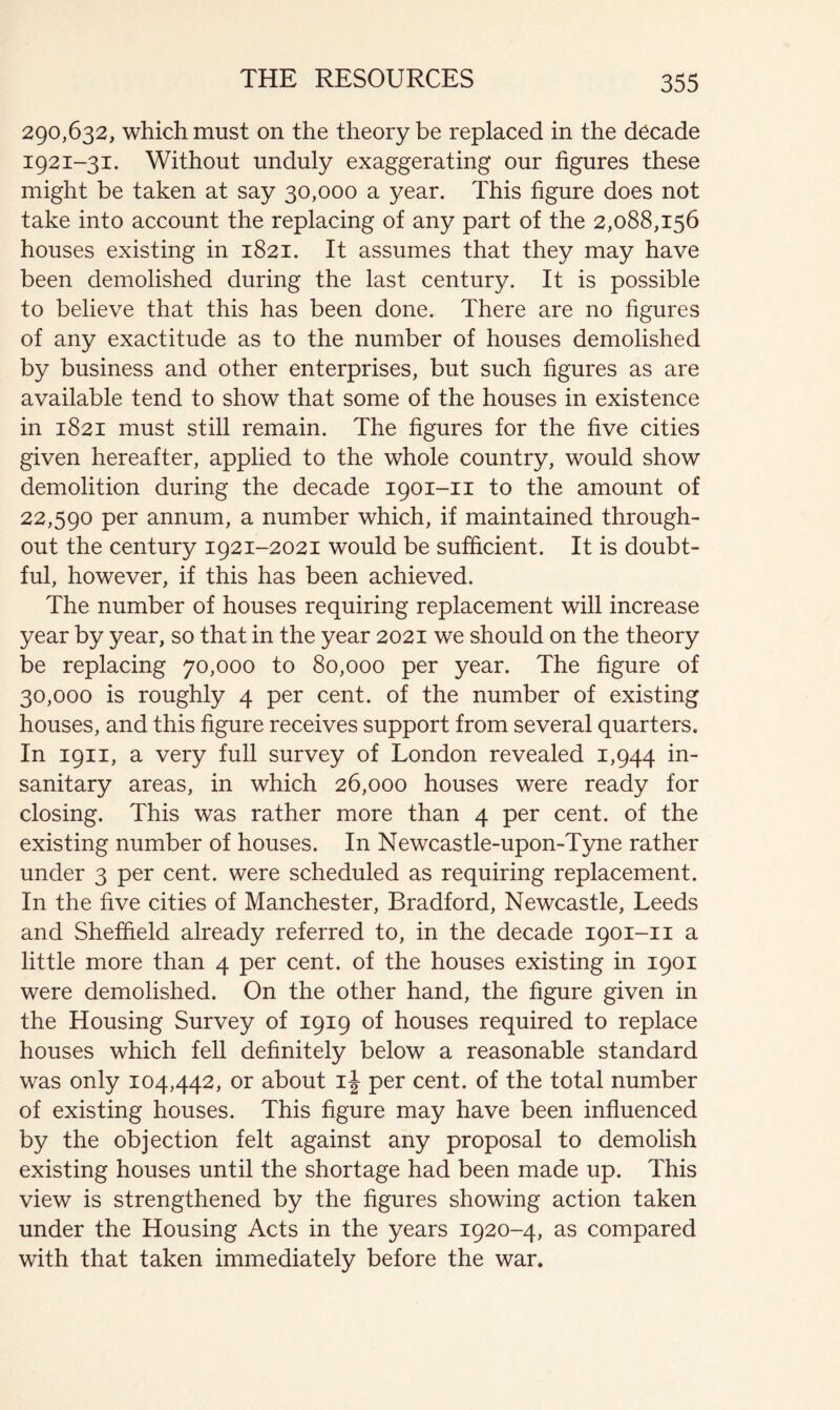290,632, which must on the theory be replaced in the decade 1921-31. Without unduly exaggerating our figures these might be taken at say 30,000 a year. This figure does not take into account the replacing of any part of the 2,088,156 houses existing in 1821. It assumes that they may have been demolished during the last century. It is possible to believe that this has been done. There are no figures of any exactitude as to the number of houses demolished by business and other enterprises, but such figures as are available tend to show that some of the houses in existence in 1821 must still remain. The figures for the five cities given hereafter, applied to the whole country, would show demolition during the decade 1901-11 to the amount of 22,590 per annum, a number which, if maintained through- out the century 1921-2021 would be sufficient. It is doubt- ful, however, if this has been achieved. The number of houses requiring replacement will increase year by year, so that in the year 2021 we should on the theory be replacing 70,000 to 80,000 per year. The figure of 30,000 is roughly 4 per cent, of the number of existing houses, and this figure receives support from several quarters. In 1911, a very full survey of London revealed 1,944 sanitary areas, in which 26,000 houses were ready for closing. This was rather more than 4 per cent, of the existing number of houses. In Newcastle-upon-Tyne rather under 3 per cent, were scheduled as requiring replacement. In the five cities of Manchester, Bradford, Newcastle, Leeds and Sheffield already referred to, in the decade 1901-11 a little more than 4 per cent, of the houses existing in 1901 were demolished. On the other hand, the figure given in the Housing Survey of 1919 of houses required to replace houses which fell definitely below a reasonable standard was only 104,442, or about per cent, of the total number of existing houses. This figure may have been influenced by the objection felt against any proposal to demolish existing houses until the shortage had been made up. This view is strengthened by the figures showing action taken under the Housing Acts in the years 1920-4, as compared with that taken immediately before the war.