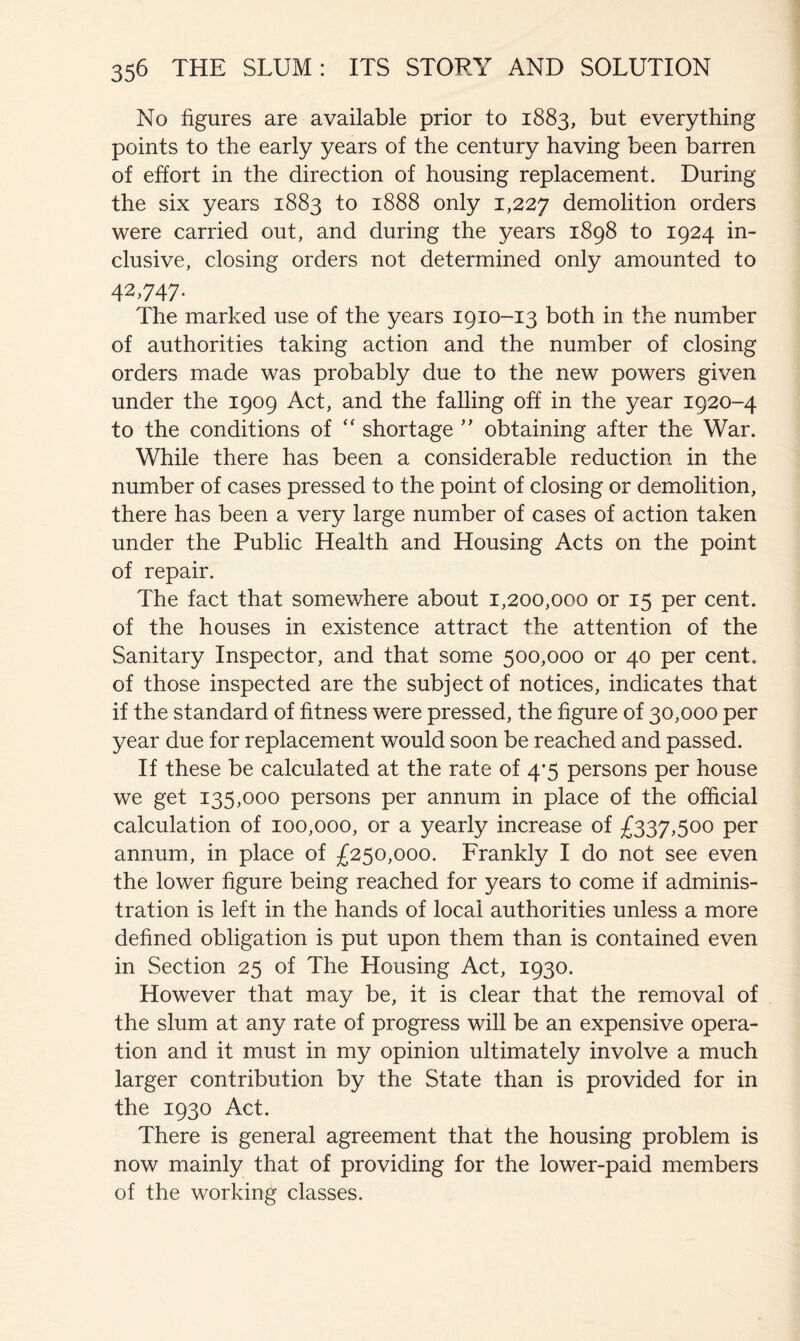 No figures are available prior to 1883, but everything points to the early years of the century having been barren of effort in the direction of housing replacement. During the six years 1883 to 1888 only 1,227 demolition orders were carried out, and during the years 1898 to 1924 in- clusive, closing orders not determined only amounted to 42,747. The marked use of the years 1910-13 both in the number of authorities taking action and the number of closing orders made was probably due to the new powers given under the 1909 Act, and the falling off in the year 1920-4 to the conditions of “ shortage ’’ obtaining after the War. While there has been a considerable reduction in the number of cases pressed to the point of closing or demolition, there has been a very large number of cases of action taken under the Public Health and Housing Acts on the point of repair. The fact that somewhere about 1,200,000 or 15 per cent, of the houses in existence attract the attention of the Sanitary Inspector, and that some 500,000 or 40 per cent, of those inspected are the subject of notices, indicates that if the standard of fitness were pressed, the figure of 30,000 per year due for replacement would soon be reached and passed. If these be calculated at the rate of 4*5 persons per house we get 135,000 persons per annum in place of the official calculation of 100,000, or a yearly increase of £337,500 per annum, in place of £250,000. Frankly I do not see even the lower figure being reached for years to come if adminis- tration is left in the hands of local authorities unless a more defined obligation is put upon them than is contained even in Section 25 of The Housing Act, 1930. However that may be, it is clear that the removal of the slum at any rate of progress will be an expensive opera- tion and it must in my opinion ultimately involve a much larger contribution by the State than is provided for in the 1930 Act. There is general agreement that the housing problem is now mainly that of providing for the lower-paid members of the working classes.