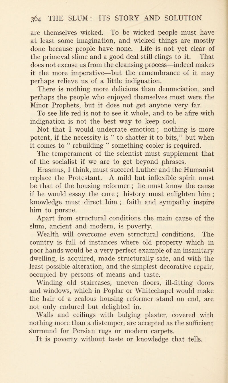 are themselves wicked. To be wicked people must have at least some imagination, and wicked things are mostly done because people have none. Life is not yet clear of the primeval slime and a good deal still clings to it. That does not excuse us from the cleansing process—indeed makes it the more imperative—but the remembrance of it may perhaps relieve us of a little indignation. There is nothing more delicious than denunciation, and perhaps the people who enjoyed themselves most were the Minor Prophets, but it does not get anyone very far. To see life red is not to see it whole, and to be afire with indignation is not the best way to keep cool. Not that I would underrate emotion ; nothing is more potent, if the necessity is ‘‘to shatter it to bits,’’ but when it comes to “ rebuilding ” something cooler is required. The temperament of the scientist must supplement that of the socialist if we are to get beyond phrases. Erasmus, I think, must succeed Luther and the Humanist replace the Protestant. A mild but inflexible spirit must be that of the housing reformer ; he must know the cause if he would essay the cure ; history must enlighten him ; knowledge must direct him ; faith and sympathy inspire him to pursue. Apart from structural conditions the main cause of the slum, ancient and modern, is poverty. Wealth will overcome even structural conditions. The country is full of instances where old property which in poor hands would be a very perfect example of an insanitary dwelling, is acquired, made structurally safe, and with the least possible alteration, and the simplest decorative repair, occupied by persons of means and taste. Winding old staircases, uneven floors, ill-fitting doors and windows, which in Poplar or Whitechapel would make the hair of a zealous housing reformer stand on end, are not only endured but delighted in. Walls and ceilings with bulging plaster, covered with nothing more than a distemper, are accepted as the sufficient surround for Persian rugs or modern carpets. It is poverty without taste or knowledge that tells.
