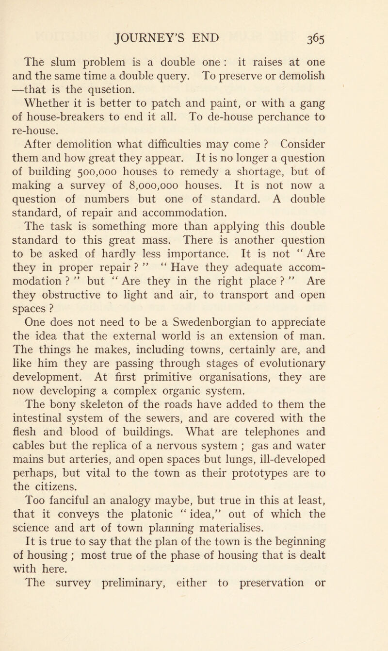 The slum problem is a double one : it raises at one and the same time a double query. To preserve or demolish —that is the qusetion. Whether it is better to patch and paint, or with a gang of house-breakers to end it all. To de-house perchance to re-house. After demolition what difficulties may come ? Consider them and how great they appear. It is no longer a question of building 500,000 houses to remedy a shortage, but of making a survey of 8,000,000 houses. It is not now a question of numbers but one of standard. A double standard, of repair and accommodation. The task is something more than applying this double standard to this great mass. There is another question to be asked of hardly less importance. It is not Are they in proper repair ? “ Have they adequate accom- modation ? but Are they in the right place ? Are they obstructive to light and air, to transport and open spaces ? One does not need to be a Swedenborgian to appreciate the idea that the external world is an extension of man. The things he makes, including towns, certainly are, and like him they are passing through stages of evolutionary development. At first primitive organisations, they are now developing a complex organic system. The bony skeleton of the roads have added to them the intestinal system of the sewers, and are covered with the flesh and blood of buildings. What are telephones and cables but the replica of a nervous system ; gas and water mains but arteries, and open spaces but lungs, ill-developed perhaps, but vital to the town as their prototypes are to the citizens. Too fanciful an analogy maybe, but true in this at least, that it conveys the platonic ‘‘ idea,’' out of which the science and art of town planning materialises. It is true to say that the plan of the town is the beginning of housing ; most true of the phase of housing that is dealt with here. The survey preliminary, either to preservation or