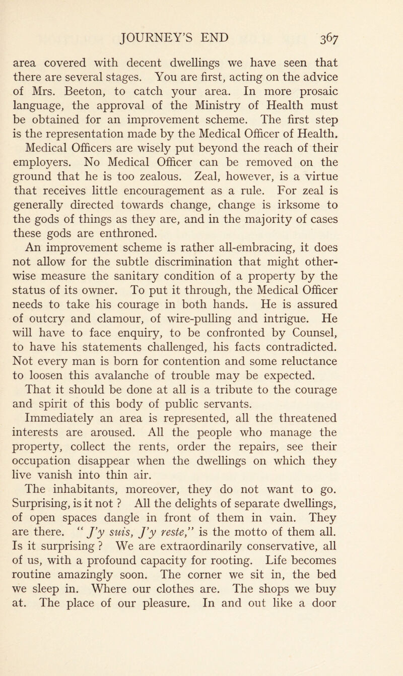 area covered with decent dwellings we have seen that there are several stages. You are first, acting on the advice of Mrs. Beeton, to catch your area. In more prosaic language, the approval of the Ministry of Health must be obtained for an improvement scheme. The first step is the representation made by the Medical Officer of Health. Medical Officers are wisely put beyond the reach of their employers. No Medical Officer can be removed on the ground that he is too zealous. Zeal, however, is a virtue that receives little encouragement as a rule. For zeal is generally directed towards change, change is irksome to the gods of things as they are, and in the majority of cases these gods are enthroned. An improvement scheme is rather all-embracing, it does not allow for the subtle discrimination that might other- wise measure the sanitary condition of a property by the status of its owner. To put it through, the Medical Officer needs to take his courage in both hands. He is assured of outcry and clamour, of wire-pulling and intrigue. He will have to face enquiry, to be confronted by Counsel, to have his statements challenged, his facts contradicted. Not every man is born for contention and some reluctance to loosen this avalanche of trouble may be expected. That it should be done at all is a tribute to the courage and spirit of this body of public servants. Immediately an area is represented, all the threatened interests are aroused. All the people who manage the property, collect the rents, order the repairs, see their occupation disappear when the dwellings on which they live vanish into thin air. The inhabitants, moreover, they do not want to go. Surprising, is it not ? All the delights of separate dwellings, of open spaces dangle in front of them in vain. They are there. J'y sms, J’y reste,” is the motto of them all. Is it surprising ? We are extraordinarily conservative, all of us, with a profound capacity for rooting. Life becomes routine amazingly soon. The corner we sit in, the bed we sleep in. Where our clothes are. The shops we buy at. The place of our pleasure. In and out like a door