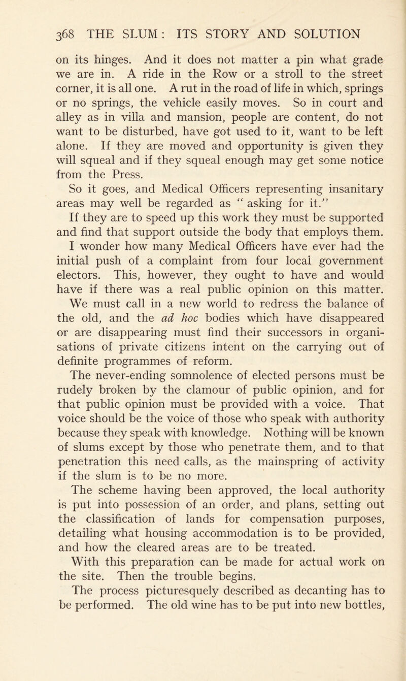 on its hinges. And it does not matter a pin what grade we are in. A ride in the Row or a stroll to the street corner, it is all one. A rut in the road of life in which, springs or no springs, the vehicle easily moves. So in court and alley as in villa and mansion, people are content, do not want to be disturbed, have got used to it, want to be left alone. If they are moved and opportunity is given they will squeal and if they squeal enough may get some notice from the Press. So it goes, and Medical Officers representing insanitary areas may well be regarded as '' asking for it.” If they are to speed up this work they must be supported and find that support outside the body that employs them. I wonder how many Medical Officers have ever had the initial push of a complaint from four local government electors. This, however, they ought to have and would have if there was a real public opinion on this matter. We must call in a new world to redress the balance of the old, and the ad hoc bodies which have disappeared or are disappearing must find their successors in organi- sations of private citizens intent on the carrying out of definite programmes of reform. The never-ending somnolence of elected persons must be rudely broken by the clamour of public opinion, and for that public opinion must be provided with a voice. That voice should be the voice of those who speak with authority because they speak with knowledge. Nothing will be known of slums except by those who penetrate them, and to that penetration this need calls, as the mainspring of activity if the slum is to be no more. The scheme having been approved, the local authority is put into possession of an order, and plans, setting out the classification of lands for compensation purposes, detailing what housing accommodation is to be provided, and how the cleared areas are to be treated. With this preparation can be made for actual work on the site. Then the trouble begins. The process picturesquely described as decanting has to be performed. The old wine has to be put into new bottles.