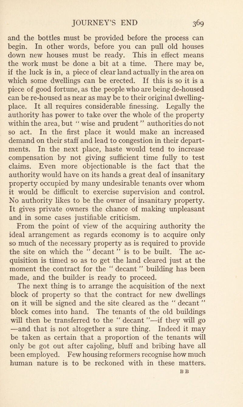 and the bottles must be provided before the process can begin. In other words, before you can pull old houses down new houses must be ready. This in effect means the work must be done a bit at a time. There may be, if the luck is in, a piece of clear land actually in the area on which some dwellings can be erected. If this is so it is a piece of good fortune, as the people who are being de-housed can be re-housed as near as may be to their original dwelling- place. It all requires considerable finessing. Legally the authority has power to take over the whole of the property within the area, but ''wise and prudent'’ authorities do not so act. In the first place it would make an increased demand on their staff and lead to congestion in their depart- ments. In the next place, haste would tend to increase compensation by not giving sufficient time fully to test claims. Even more objectionable is the fact that the authority would have on its hands a great deal of insanitary property occupied by many undesirable tenants over whom it would be difficult to exercise supervision and control. No authority likes to be the owner of insanitary property. It gives private owners the chance of making unpleasant and in some cases justifiable criticism. From the point of view of the acquiring authority the ideal arrangement as regards economy is to acquire only so much of the necessary property as is required to provide the site on which the “ decant ” is to be built. The ac- quisition is timed so as to get the land cleared just at the moment the contract for the “ decant  building has been made, and the builder is ready to proceed. The next thing is to arrange the acquisition of the next block of property so that the contract for new dwellings on it will be signed and the site cleared as the decant  block comes into hand. The tenants of the old buildings will then be transferred to the decant —if they will go —and that is not altogether a sure thing. Indeed it may be taken as certain that a proportion of the tenants will only be got out after cajoling, bluff and bribing have all been employed. Few housing reformers recognise how much human nature is to be reckoned with in these matters. BB