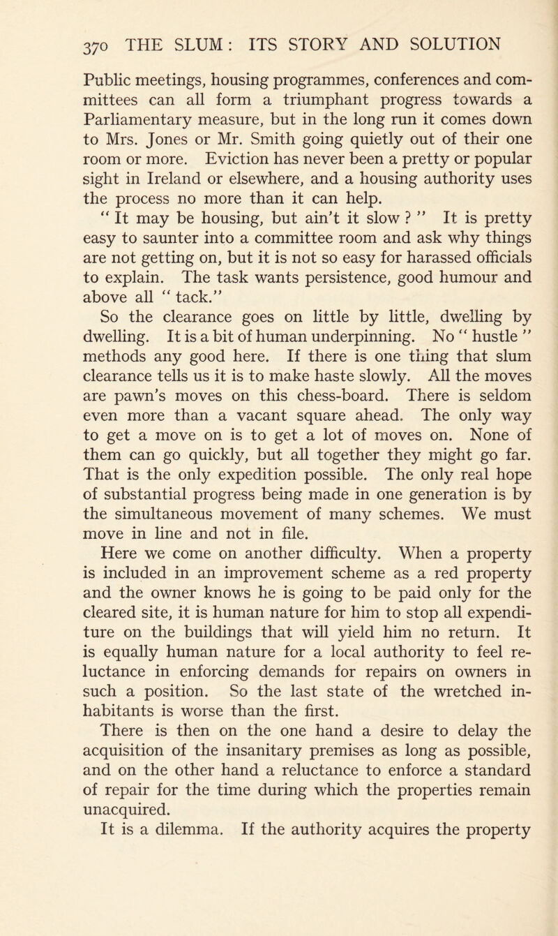 Public meetings, housing programmes, conferences and com- mittees can all form a triumphant progress towards a Parliamentary measure, but in the long run it comes down to Mrs. Jones or Mr. Smith going quietly out of their one room or more. Eviction has never been a pretty or popular sight in Ireland or elsewhere, and a housing authority uses the process no more than it can help. It may be housing, but ain't it slow ?  It is pretty easy to saunter into a committee room and ask why things are not getting on, but it is not so easy for harassed officials to explain. The task wants persistence, good humour and above all “ tack. So the clearance goes on little by little, dwelling by dwelling. It is a bit of human underpinning. No  hustle  methods any good here. If there is one thing that slum clearance tells us it is to make haste slowly. All the moves are pawn's moves on this chess-board. There is seldom even more than a vacant square ahead. The only way to get a move on is to get a lot of moves on. None of them can go quickly, but all together they might go far. That is the only expedition possible. The only real hope of substantial progress being made in one generation is by the simultaneous movement of many schemes. We must move in line and not in file. Here we come on another difficulty. When a property is included in an improvement scheme as a red property and the owner knows he is going to be paid only for the cleared site, it is human nature for him to stop all expendi- ture on the buildings that will yield him no return. It is equally human nature for a local authority to feel re- luctance in enforcing demands for repairs on owners in such a position. So the last state of the wretched in- habitants is worse than the first. There is then on the one hand a desire to delay the acquisition of the insanitary premises as long as possible, and on the other hand a reluctance to enforce a standard of repair for the time during which the properties remain unacquired. It is a dilemma. If the authority acquires the property