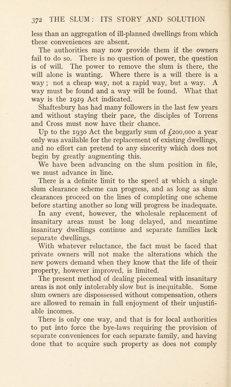less than an aggregation of ill-planned dwellings from which these conveniences are absent. The authorities may now provide them if the owners fail to do so. There is no question of power, the question is of will. The power to remove the slum is there, the will alone is wanting. Where there is a will there is a way; not a cheap way, not a rapid way, but a way. A way must be found and a way will be found. What that way is the 1919 Act indicated. Shaftesbury has had many followers in the last few years and without staying their pace, the disciples of Torrens and Cross must now have their chance. Up to the 1930 Act the beggarly sum of £200,000 a year only was available for the replacement of existing dwellings, and no effort can pretend to any sincerity which does not begin by greatly augmenting this. We have been advancing on the slum position in file, we must advance in line. There is a definite limit to the speed at which a single slum clearance scheme can progress, and as long as slum clearances proceed on the lines of completing one scheme before starting another so long will progress be inadequate. In any event, however, the wholesale replacement of insanitary areas must be long delayed, and meantime insanitary dwellings continue and separate families lack separate dwellings. With whatever reluctance, the fact must be faced that private owners will not make the alterations which the new powers demand when they know that the life of their property, however improved, is limited. The present method of dealing piecemeal with insanitary areas is not only intolerably slow but is inequitable. Some slum owners are dispossessed without compensation, others are allowed to remain in full enjoyment of their unjustifi- able incomes. There is only one way, and that is for local authorities to put into force the bye-laws requiring the provision of separate conveniences for each separate family, and having done that to acquire such property as does not comply