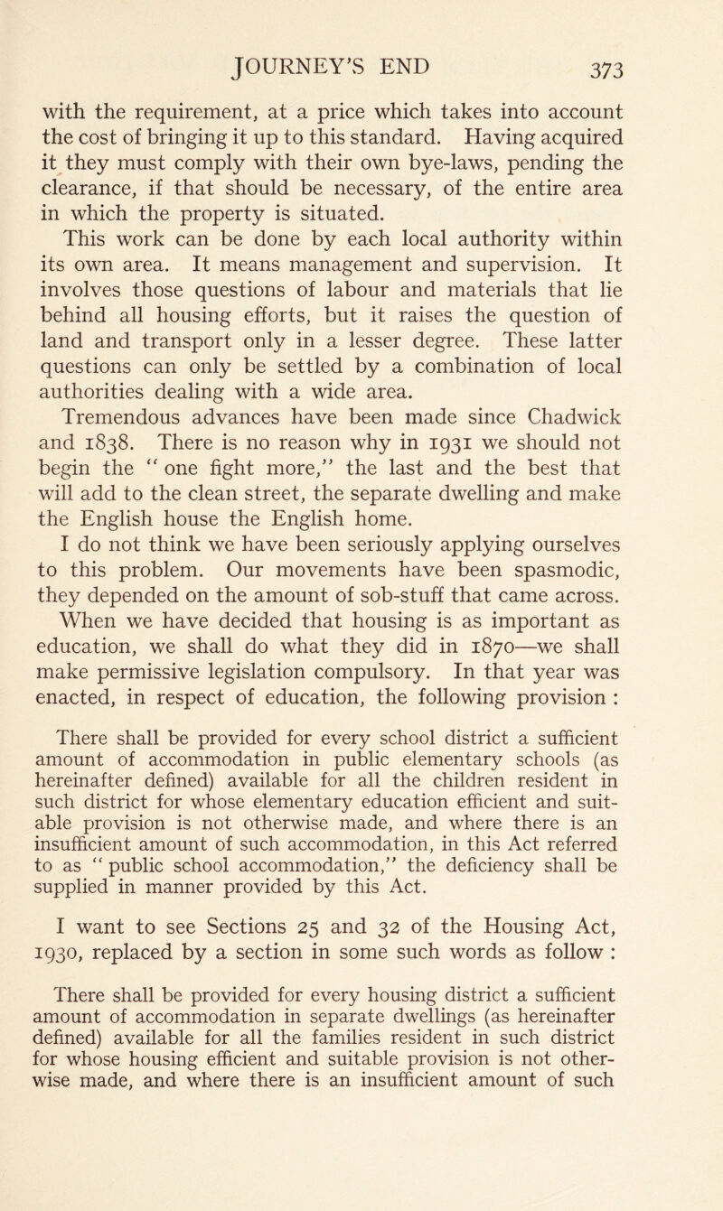 with the requirement, at a price which takes into account the cost of bringing it up to this standard. Having acquired it they must comply with their own bye-laws, pending the clearance, if that should be necessary, of the entire area in which the property is situated. This work can be done by each local authority within its own area. It means management and supervision. It involves those questions of labour and materials that lie behind all housing efforts, but it raises the question of land and transport only in a lesser degree. These latter questions can only be settled by a combination of local authorities dealing with a wide area. Tremendous advances have been made since Chadwick and 1838. There is no reason why in 1931 we should not begin the ‘‘ one fight more,’' the last and the best that will add to the clean street, the separate dwelling and make the English house the English home. I do not think we have been seriously applying ourselves to this problem. Our movements have been spasmodic, they depended on the amount of sob-stuff that came across. When we have decided that housing is as important as education, we shall do what they did in 1870—we shall make permissive legislation compulsory. In that year was enacted, in respect of education, the following provision : There shall be provided for every school district a sufficient amount of accommodation in public elementary schools (as hereinafter defined) available for all the children resident in such district for whose elementary education efficient and suit- able provision is not otherwise made, and where there is an insufficient amount of such accommodation, in this Act referred to as  public school accommodation,” the deficiency shall be supplied in manner provided by this Act. I want to see Sections 25 and 32 of the Housing Act, 1930, replaced by a section in some such words as follow : There shall be provided for every housing district a sufficient amount of accommodation in separate dwellings (as hereinafter defined) available for all the families resident in such district for whose housing efficient and suitable provision is not other- wise made, and where there is an insufficient amount of such