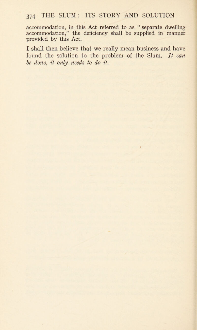 accommodation, in this Act referred to as separate dwelling accommodation,” the deficiency shall be supplied in manner provided by this Act. I shall then believe that we really mean business and have found the solution to the problem of the Slum. It can he done, it only needs to do it.