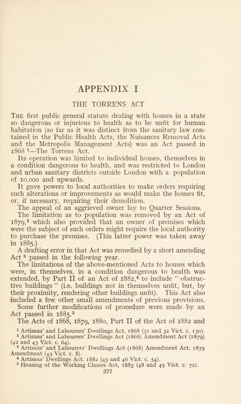 THE TORRENS ACT The first public general statute dealing with houses in a state so dangerous or injurious to health as to be unfit for human habitation (so far as it was distinct from the sanitary law con- tained in the Public Health Acts, the Nuisances Removal Acts and the Metropolis Management Acts) was an Act passed in 1868 ^—The Torrens Act. Its operation was limited to individual houses, themselves in a condition dangerous to health, and was restricted to London and urban sanitary districts outside London with a population of 10,000 and upwards. It gave powers to local authorities to make orders requiring such alterations or improvements as would make the houses fit, or, if necessary, requiring their demolition. The appeal of an aggrieved owner lay to Quarter Sessions. The limitation as to population was removed by an Act of 1879,2 which also provided that an owner of premises which were the subject of such orders might require the local authority to purchase the premises. (This latter power was taken away in 1885.) A drafting error in that Act was remedied by a short amending Act ^ passed in the following year. The limitations of the above-mentioned Acts to houses which were, in themselves, in a condition dangerous to health was extended, by Part II of an Act of 1882,^ to include “ obstruc- tive buildings (i.e. buildings not in themselves unfit, but, by their proximity, rendering other buildings unfit). This Act also included a few. other small amendments of previous provisions. Some further modifications of procedure were made by an Act passed in 1885.^ The Acts of 1868, 1879, 1880, Part II of the Act of 1882 and 1 Artisans’ and Labourers’ Dwellings Act, 1868 (31 and 32 Viet. c. 130). 2 Artisans’ and Labourers’ Dwellings Act (1868) Amendment Act (1879) (42 and 43 Viet. c. 64). ® Artisans’ and Labourers’ Dwellings Act (1868) Amendment Act, 1879 Amendment (43 Viet. c. 8). ^ Artisans’ Dwellings Act, 1882 (45 and 46 Viet. c. 54). ® Housing of the Working Classes Act, 1885 (48 and 49 Viet. c. 72).