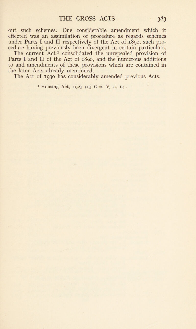 out such schemes. One considerable amendment which it effected was an assimilation of procedure as regards schemes under Parts I and II respectively of the Act of 1890, such pro- cedure having previously been divergent in certain particulars. The current Act ^ consolidated the unrepealed provision of Parts I and II of the Act of 1890, and the numerous additions to and amendments of these provisions which are contained in the later Acts already mentioned. The Act of 1930 has considerably amended previous Acts.