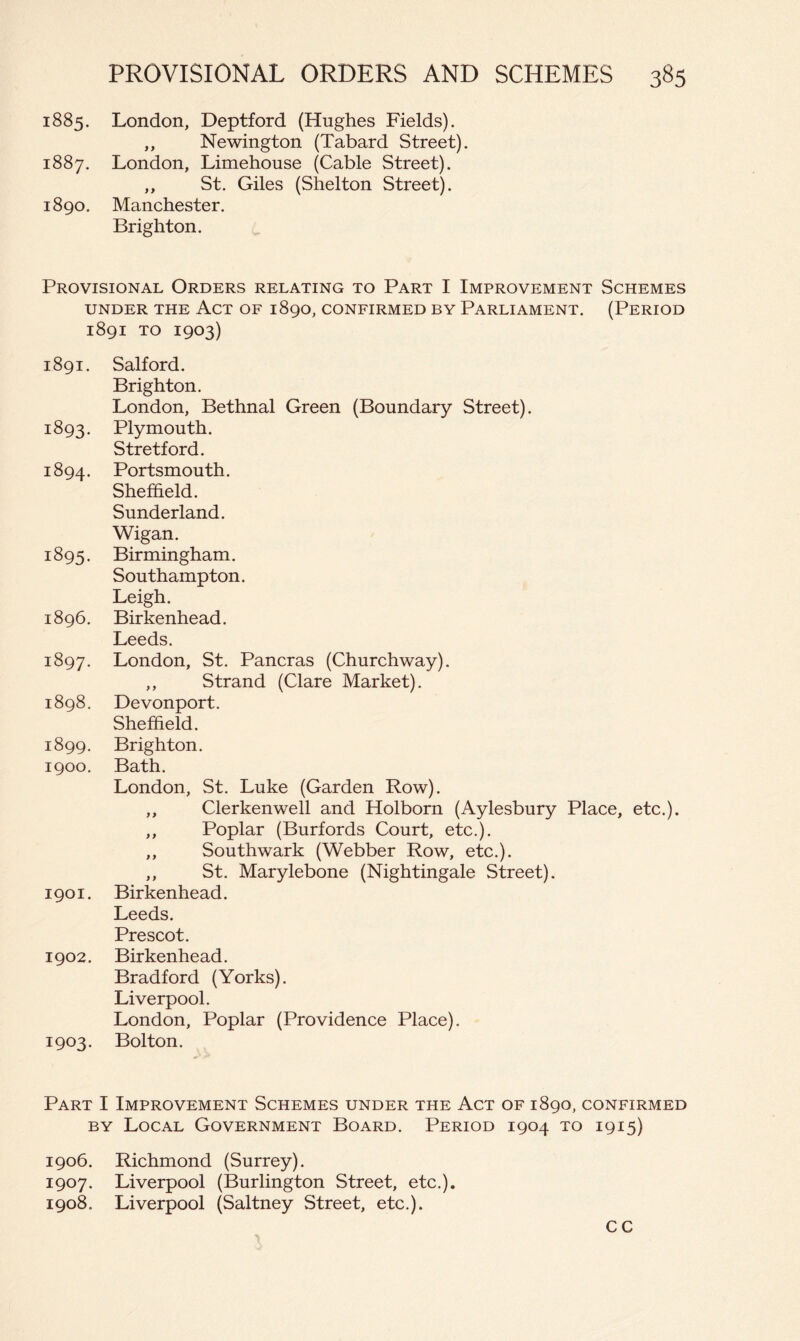 1885. London, Deptford (Hughes Fields). ,, Newington (Tabard Street). 1887. London, Limehouse (Cable Street). ,, St. Giles (Shelton Street). 1890. Manchester. Brighton. Provisional Orders relating to Part I Improvement Schemes UNDER THE ACT OF 189O, CONFIRMED BY PARLIAMENT. (PERIOD 1891 TO 1903) 1891. Salford. Brighton. London, Bethnal Green (Boundary Street). 1893. Plymouth. Stretford. 1894. Portsmouth. Sheffield. Sunderland. Wigan. 1895. Birmingham. Southampton. Leigh. 1896. Birkenhead. Leeds. 1897. London, St. Pancras (Churchway). ,, Strand (Clare Market). 1898. Devonport. Sheffield. 1899. Brighton. 1900. Bath. London, St. Luke (Garden Row). ,, Clerkenwell and Holborn (Aylesbury Place, etc.). ,, Poplar (Burfords Court, etc.). ,, Southwark (Webber Row, etc.). ,, St. Marylebone (Nightingale Street). 1901. Birkenhead. Leeds. Prescot. 1902. Birkenhead. Bradford (Yorks). Liverpool. London, Poplar (Providence Place). 1903. Bolton. Part I Improvement Schemes under the Act of 1890, confirmed BY Local Government Board. Period 1904 to 1915) 1906. Richmond (Surrey). 1907. Liverpool (Burlington Street, etc.), 1908. Liverpool (Saltney Street, etc.). cc