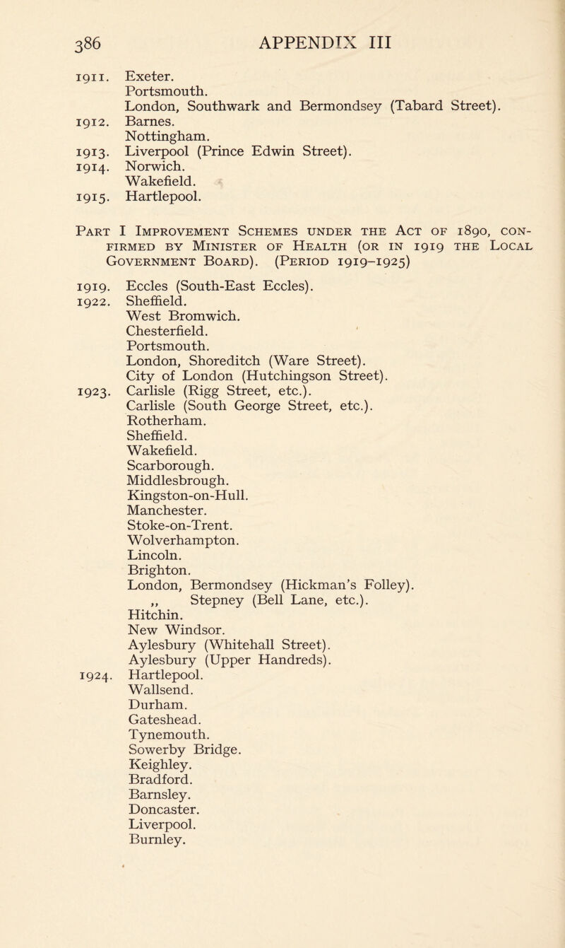 1911. Exeter. Portsmouth. London, Southwark and Bermondsey (Tabard Street). 1912. Barnes. Nottingham. 1913. Liverpool (Prince Edwin Street). 1914. Norwich. Wakefield. 1915. Hartlepool. Part I Improvement Schemes under the Act of 1890, con- firmed BY Minister of Health (or in 1919 the Local Government Board). (Period 1919-1925) 1919. Eccles (South-East Eccles). 1922. Sheffield. West Bromwich. Chesterfield. Portsmouth. London, Shoreditch (Ware Street). City of London (Hutchingson Street). 1923. Carlisle (Rigg Street, etc.). Carlisle (South George Street, etc.). Rotherham. Sheffield. Wakefield. Scarborough. Middlesbrough. Kingston-on-Hull. Manchester. S toke-on-T rent. Wolverhampton. Lincoln. Brighton. London, Bermondsey (Hickman’s Folley). ,, Stepney (Bell Lane, etc.). Hitchin. New Windsor. Aylesbury (Whitehall Street). Aylesbury (Upper Hundreds). 1924. Hartlepool. Wallsend. Durham. Gateshead. Tynemouth. Sowerby Bridge. Keighley. Bradford. Barnsley. Doncaster. Liverpool. Burnley.