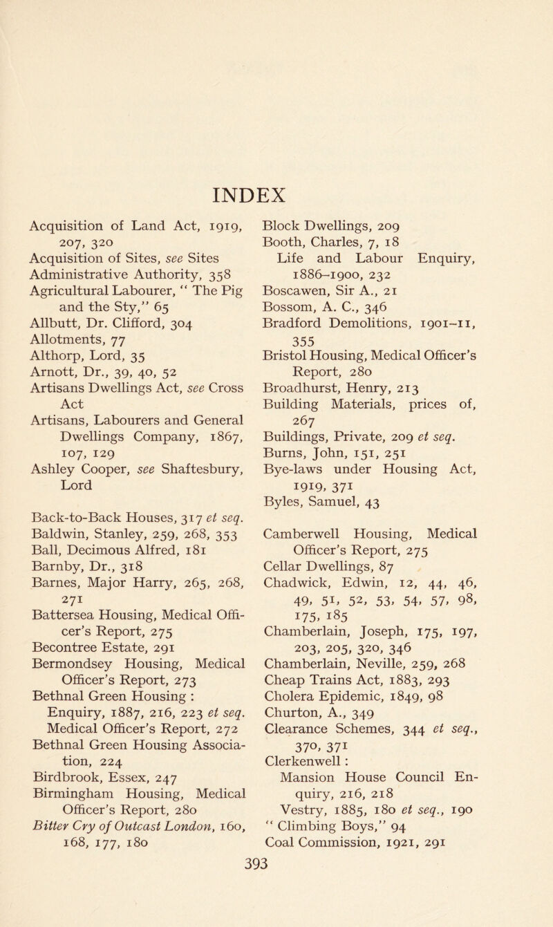 INDEX Acquisition of Land Act, 1919, 207, 320 Acquisition of Sites, see Sites Administrative Authority, 358 Agricultural Labourer, “ The Pig and the Sty,’' 65 Allbutt, Dr. Clifford, 304 Allotments, 77 Althorp, Lord, 35 Arnott, Dr., 39, 40, 52 Artisans Dwellings Act, see Cross Act Artisans, Labourers and General Dwellings Company, 1867, 107, 129 Ashley Cooper, see Shaftesbury, Lord Back-to-Back Houses, 317 et seq. Baldwin, Stanley, 259, 268, 353 Ball, Decimous Alfred, 181 Barnby, Dr., 318 Barnes, Major Harry, 265, 268, 271 Battersea Housing, Medical Offi- cer’s Report, 275 Becontree Estate, 291 Bermondsey Housing, Medical Officer’s Report, 273 Bethnal Green Housing : Enquiry, 1887, 216, 223 et seq. Medical Officer’s Report, 272 Bethnal Green Housing Associa- tion, 224 Birdbrook, Essex, 247 Birmingham Housing, Medical Officer’s Report, 280 Bitter Cry of Outcast London, 160, 168, 177, 180 Block Dwellings, 209 Booth, Charles, 7, 18 Life and Labour Enquiry, 1886-1900, 232 Boscawen, Sir A., 21 Bossom, A. C., 346 Bradford Demolitions, 1901-11, 355 Bristol Housing, Medical Officer’s Report, 280 Broadhurst, Henry, 213 Building Materials, prices of, 267 Buildings, Private, 209 et seq. Burns, John, 151, 251 Bye-laws under Housing Act, 1919, 371 Byles, Samuel, 43 Camberwell Housing, Medical Officer’s Report, 275 Cellar Dwellings, 87 Chadwick, Edwin, 12, 44, 46, 49, 5L 52, 53, 54, 57, 98, 175, 185 Chamberlain, Joseph, 175, 197, 203, 205, 320, 346 Chamberlain, Neville, 259, 268 Cheap Trains Act, 1883, 293 Cholera Epidemic, 1849, 98 Churton, A., 349 Clearance Schemes, 344 et seq., 370, 371 Clerkenwell: Mansion House Council En- quiry, 216, 218 Vestry, 1885, 180 et seq., 190  Climbing Boys,” 94 Coal Commission, 1921, 291