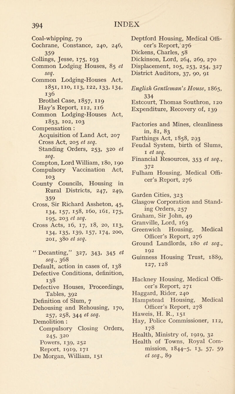 Coal-whipping, 79 Cochrane, Constance, 240, 246, 359 Collings, Jesse, 175, 193 Common Lodging Houses, 85 et seq. Common Lodging-Houses Act, 1851, no, 113, 122, 133, 134, 136 Brothel Case, 1857, 119 Hay’s Report, 112, 116 Common Lodging-Houses Act, 1853, 102, 103 Compensation : Acquisition of Land Act, 207 Cross Act, 205 et seq. Standing Orders, 253, 320 et seq. Compton, Lord William, 180, 190 Compulsory Vaccination Act, 103 County Councils, Housing in Rural Districts, 247, 249, 359 Cross, Sir Richard Assheton, 45, 134, 157, 158, 160, 161, 175, 195, 203 et seq. Cross Acts, 16, 17, 18, 20, 113, 134, 135, 139, 157, 174, 200, 201, 380 et seq. “ Decanting,” 327, 343, 345 et seq., 368 Default, action in cases of, 138 Defective Conditions, definition, 138 Defective Houses, Proceedings, Tables, 392 Definition of Slum, 7 Dehousing and Rehousing, 170, 257> 258, 344 et seq. Demolition : Compulsory Closing Orders, 245. 320 Powers, 139, 252 Report, 1919, 171 De Morgan, William, 151 Deptford Housing, Medical Offi- cer’s Report,'276 Dickens, Charles, 58 Dickinson, Lord, 264, 269, 270 Displacement, 105, 253, 254, 327 District Auditors, 37, 90, 91 English Gentleman’s House, 1865, 334 Estcoiirt, Thomas Southron, 120 Expenditure, Recovery of, 139 Factories and Mines, cleanliness in, 81, 83 Farthings Act, 1858, 293 Feudal System, birth of Slums, I et seq. Financial Resources, 353 et seq., 372 Fulham Housing, Medical Offi- cer’s Report, 276 Garden Cities, 323 Glasgow Corporation and Stand- ing Orders, 257 Graham, Sir John, 49 Granville, Lord, 163 Greenwich Housing, Medical Officer’s Report, 276 Ground Landlords, 180 et seq., 192 Guinness Housing Trust, 1889, 127, 128 Hackney Housing, Medical Offi- cer’s Report, 271 Haggard, Rider, 240 Hampstead Housing, Medical Officer’s Report, 278 Haweis, H. R., 151 Hay, Police Commissioner, 112, 178 Health, Ministry of, 1919, 32 Health of Towns, Royal Com- mission, 1844-5, 13, 57, 59 et seq., 89