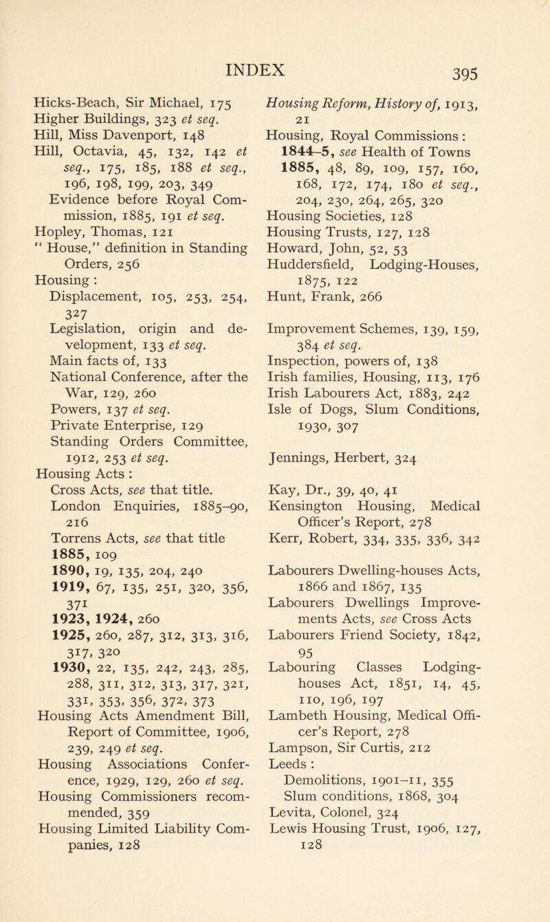 Hicks-Beach, Sir Michael, 175 Higher Buildings, 323 et seq. Hill, Miss Davenport, 148 Hill, Octavia, 45, 132, 142 et seq., 175, 185, 188 et seq., 196, 198, 199, 203, 349 Evidence before Royal Com- mission, 1885, 191 et seq. Hopley, Thomas, 121 “ House,” definition in Standing Orders, 256 Housing ; Displacement, 105, 253, 254, 327 Legislation, origin and de- velopment, 133 seq. Main facts of, 133 National Conference, after the War, 129, 260 Powers, I'^'j et seq. Private Enterprise, 129 Standing Orders Committee, 1912, 253 et seq. Housing Acts : Cross Acts, see that title. London Enquiries, 1885-90, 216 Torrens Acts, see that title 1885,109 1890, 19, 135, 204, 240 1919, 67, 135, 251, 320, 356, 371 1923, 1924,260 1925, 260, 287, 312, 313, 316, 317. 320 1930, 22, 135, 242, 243, 285, 288, 311, 312, 313, 317, 321, 33L 353, 356, 372, 373 Housing Acts Amendment Bill, Report of Committee, 1906, 239, 249 et seq. Housing Associations Confer- ence, 1929, 129, 260 et seq. Housing Commissioners recom- mended, 359 Housing Limited Liability Com- panies, 128 395 Housing Reform, History of, 1913, 21 Housing, Royal Commissions: 1844-5, see Health of Towns 1885, 48, 89, 109, 157, 160, 168, 172, 174, 180 et seq., 204, 230, 264, 265, 320 Housing Societies, 128 Housing Trusts, 127, 128 Howard, John, 52, 53 Huddersfield, Lodging-Houses, 1875, 122 Hunt, Frank, 266 Improvement Schemes, 139, 159, 384 et seq. Inspection, powers of, 138 Irish families. Housing, 113, 176 Irish Labourers Act, 1883, 242 Isle of Dogs, Slum Conditions, 1930, 307 Jennings, Herbert, 324 Kay, Dr., 39, 40, 41 Kensington Housing, Medical Officer’s Report, 278 Kerr, Robert, 334, 335, 336, 342 Labourers Dwelling-houses Acts, 1866 and 1867, 135 Labourers Dwellings Improve- ments Acts, see Cross Acts Labourers Friend Society, 1842, 95 Labouring Classes Lodging- houses Act, 1851, 14, 45, no, 196, 197 Lambeth Housing, Medical Offi- cer’s Report, 278 Lampson, Sir Curtis, 212 Leeds : Demolitions, 1901-11, 355 Slum conditions, 1868, 304 Levita, Colonel, 324 Lewis Housing Trust, 1906, 127, 128