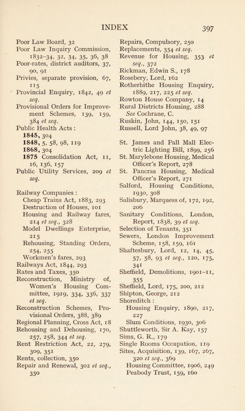 Poor Law Board, 32 Poor Law Inquiry Commission, 1832-34, 32, 34, 35, 36, 38 Poor-rates, district auditors, 37, 90, 91 Privies, separate provision, 67, 115 Provincial Enquiry, 1842, 49 et seq. Provisional Orders for Improve- ment Schemes, 139, 159, 384 et seq. Public Health Acts : 1845.304 1848, 5, 58, 98, 119 1868.304 1875 Consolidation Act, ii, 16, 136, 157 Public Utility Services, 209 et seq. Railway Companies : Cheap Trains Act, 1883, 293 Destruction of Houses, loi Housing and Railway fares, 214 et seq., 328 Model Dwellings Enterprise, 215 Rehousing, Standing Orders, 254. 255 Workmen’s fares, 293 Railways Act, 1844, 293 Rates and Taxes, 350 Reconstruction, Ministry of. Women’s Housing Com- mittee, 1919, 334, 336, 337 et seq. Reconstruction Schemes, Pro- visional Orders, 388, 389 Regional Planning, Cross Act, 18 Rehousing and Dehousing, 170, 257> 258, 344 et seq. Rent Restriction Act, 22, 279, 309, 351 Rents, collection, 350 Repair and Renewal, 302 et seq., 350 Repairs, Compulsory, 250 Replacements, 354 et seq. Revenue for Housing, 353 et seq., 372 Rickman, Edwin S., 178 Rosebery, Lord, 162 Rotherhithe Housing Enquiry, 1889, 217, 225 et seq. Rowton House Company, 14 Rural Districts Housing, 288 See Cochrane, C. Ruskin, John, 144, 150, 151 Russell, Lord John, 38, 49, 97 St. James and Pall Mall Elec- tric Lighting Bill, 1899, 256 St. Marylebone Housing, Medical Officer’s Report, 278 St. Pancras Housing, Medical Officer’s Report, 271 Salford, Housing Conditions, 1930, 308 Salisbury, Marquess of, 172, 192, 206 Sanitary Conditions, London, Report, 1838, 39 et seq. Selection of Tenants, 351 Sewers, London Improvement Scheme, 158, 159, 161 Shaftesbury, Lord, 12, 14, 45, 57> 58, 93 et seq., 120, 175, 341 Sheffield, Demolitions, 1901-11, 355 Sheffield, Lord, 175, 200, 212 Shipton, George, 212 Shoreditch : Housing Enquiry, 1890, 217, 227 Slum Conditions, 1930, 306 Shuttleworth, Sir A. Kay, 157 Sims, G. R., 179 Single Rooms Occupation, 119 Sites, Acquisition, 139, 167, 267, 320 et seq., 369 Housing Committee, 1906, 249 Peabody Trust, 159, 160