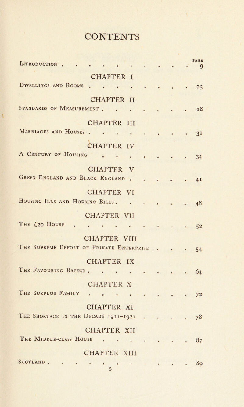 Introduction. CHAPTER I Dwellings and Rooms ..... CHAPTER II Standards of Measurement .... CHAPTER III Marriages and Houses ..... CHAPTER IV A Century of Housing .... CHAPTER V Green England and Black England . CHAPTER VI Housing Ills and Housing Bills . CHAPTER VII The £20 House. CHAPTER VIII The Supreme Effort of Private Enterprise CHAPTER IX The Favouring Breeze . CHAPTER X Thr Surplus Family .... CHAPTER XI The Shortage in the Decade 191J-1921 CHAPTER XII The Middle-class House CHAPTER XIII Scotland .