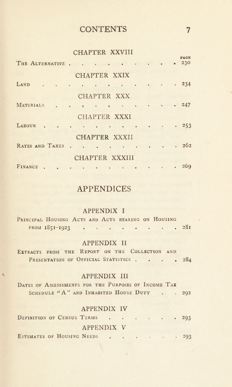 CHAPTER XXVIII PAGE The Alternative.. CHAPTER XXIX Land.. 234 CHAPTER XXX Materials.247 CHAPTER XXXI Labour.. 253 CHAPTER XXXII Rates and Taxes.262 CHAPTER XXXIII Finance.269 APPENDICES APPENDIX I Principal Housing Acts and Acts bearing on Housing from 1851-1923.. 281 APPENDIX II Extracts from the Report on the Collection and Presentation of Official Statistics ...» 284 APPENDIX III Dates of Assesssments for the Purposes of Income Tax Schedule ‘‘A” and Inhabited House Duty . . 292 APPENDIX IV Definition of Census Terms.293 APPENDIX V Estimates of Housing Needs ...... 293