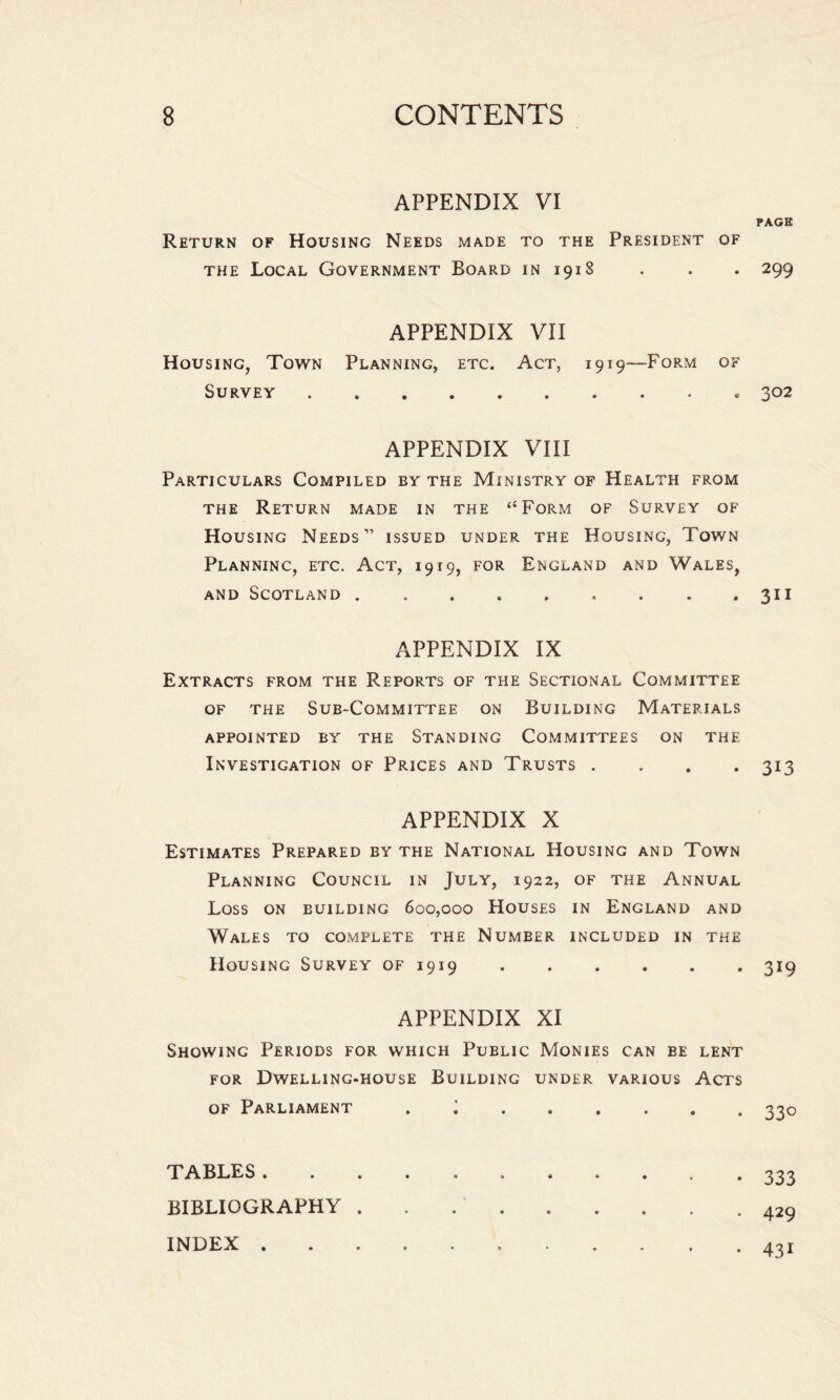 APPENDIX VI Return of Housing Needs made to the President of the Local Government Board in 1918 APPENDIX VII Housing, Town Planning, etc. Act, 1919—Form of Survey . APPENDIX VIII Particulars Compiled by the Ministry of Health from the Return made in the “Form of Survey of Housing Needs” issued under the Housing, Town Planninc, etc. Act, 1919, for England and Wales, and Scotland ......... APPENDIX IX Extracts from the Reports of the Sectional Committee of the Sub-Committee on Building Materials appointed by the Standing Committees on the Investigation of Prices and Trusts . APPENDIX X Estimates Prepared by the National Housing and Town Planning Council in July, 1922, of the Annual Loss on building 600,000 Houses in England and Wales to complete the Number included in the Housing Survey of 1919. APPENDIX XI Showing Periods for which Public Monies can be lent for Dwelling-house Building under various Acts of Parliament . ; ..... TABLES. BIBLIOGRAPHY .. INDEX . PAGE 299 302 311 313 319 33° 333 429 43i