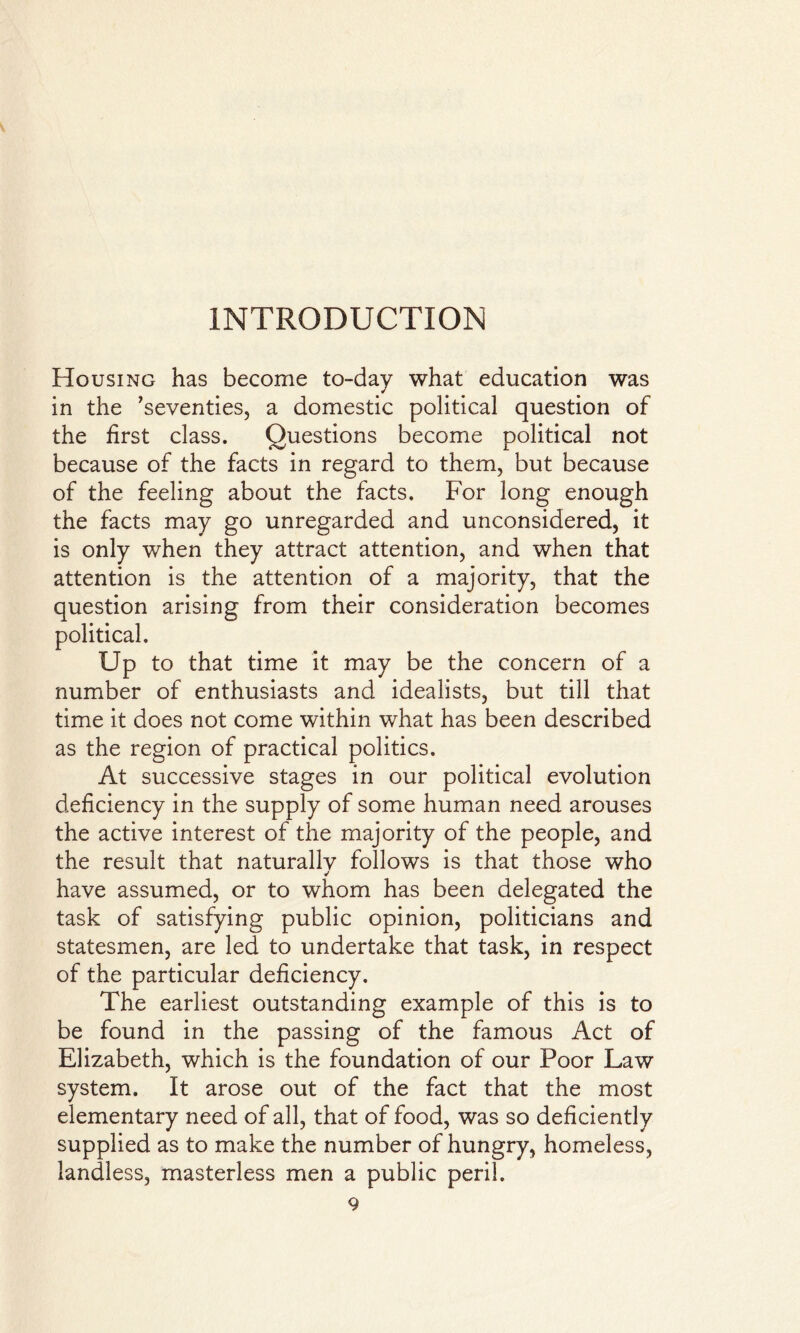 Housing has become to-day what education was in the 'seventies, a domestic political question of the first class. Questions become political not because of the facts in regard to them, but because of the feeling about the facts. For long enough the facts may go unregarded and unconsidered, it is only when they attract attention, and when that attention is the attention of a majority, that the question arising from their consideration becomes political. Up to that time it may be the concern of a number of enthusiasts and idealists, but till that time it does not come within what has been described as the region of practical politics. At successive stages in our political evolution deficiency in the supply of some human need arouses the active interest of the majority of the people, and the result that naturallv follows is that those who ✓ have assumed, or to whom has been delegated the task of satisfying public opinion, politicians and statesmen, are led to undertake that task, in respect of the particular deficiency. The earliest outstanding example of this is to be found in the passing of the famous Act of Elizabeth, which is the foundation of our Poor Law system. It arose out of the fact that the most elementary need of all, that of food, was so deficiently supplied as to make the number of hungry, homeless, landless, masterless men a public peril.