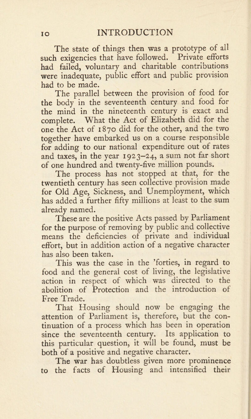 IO The state of things then was a prototype of all such exigencies that have followed. Private efforts had failed, voluntary and charitable contributions were inadequate, public effort and public provision had to be made. The parallel between the provision of food for the body in the seventeenth century and food for the mind in the nineteenth century is exact and complete. What the Act of Elizabeth did for the one the Act of 1870 did for the other, and the two together have embarked us on a course responsible for adding to our national expenditure out of rates and taxes, in the year 1923-24, a sum not far short of one hundred and twenty-five million pounds. The process has not stopped at that, for the twentieth century has seen collective provision made for Old Age, Sickness, and Unemployment, which has added a further fifty millions at least to the sum already named. These are the positive Acts passed by Parliament for the purpose of removing by public and collective means the deficiencies of private and individual effort, but in addition action of a negative character has also been taken. This was the case in the ’forties, in regard to food and the general cost of living, the legislative action in respect of which was directed to the abolition of Protection and the introduction of Free Trade. That Housing should now be engaging the attention of Parliament is, therefore, but the con¬ tinuation of a process which has been in operation since the seventeenth century. Its application to this particular question, it will be found, must be both of a positive and negative character. The war has doubtless given more prominence to the facts of Housing and intensified their
