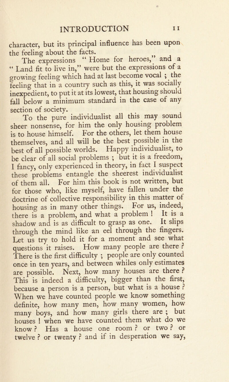character, but its principal influence has been upon the feeling about the facts. The expressions “ Home for heroes,” and a “ Land fit to live in,” were but the expressions of a orowing feeling which had at last become vocal ;. the feeling that in a country such as this, it was socially inexpedient, to put it at its lowest, that housing should fall below a minimum standard in the case of any section of society. To the pure individualist all this may sound sheer nonsense, for him the only housing problem is to house himself. For the others, let them house themselves, and all will be the best possible in the best of all possible worlds. Happy individualist, to be clear of all social problems ; but it is a freedom, I fancy, only experienced in theory, in fact I suspect these problems entangle the sheerest individualist of them all. For him this book is not written, but for those who, like myself, have fallen under the doctrine of collective responsibility in this matter of housing as in many other things. For us, indeed, there is a problem, and what a problem ! It is a shadow and is as difficult to grasp as one. It slips through the mind like an eel through the fingers. Let us try to hold it for a moment and see what questions it raises. How many people are there ? There is the first difficulty ; people are only counted once in ten years, and between whiles only estimates are possible. Next, how many houses are there ? This is indeed a difficulty, bigger than the first, because a person is a person, but what is a house ? When we have counted people we know something definite, how many men, how many women, how many boys, and how many girls there are ; but houses ! when we have counted them what do we know ? Has a house one room ? or two ? or twelve ? or twenty ? and if in desperation we say,