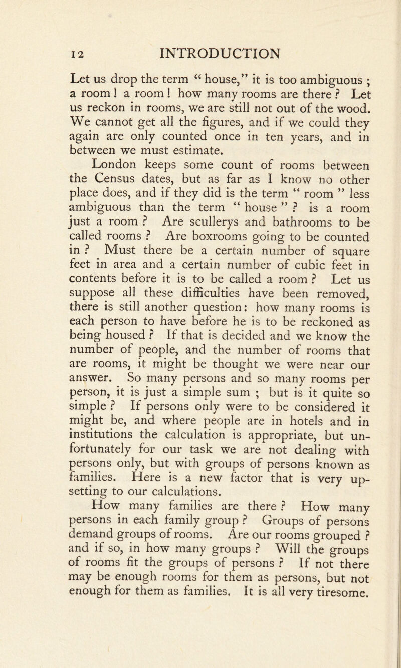 Let us drop the term “ house,” it is too ambiguous ; a room i a room ! how many rooms are there ? Let us reckon in rooms, we are still not out of the wood. We cannot get all the figures, and if we could they again are only counted once in ten years, and in between we must estimate. London keeps some count of rooms between the Census dates, but as far as I know no other place does, and if they did is the term “ room ” less ambiguous than the term “ house ” ? is a room just a room ? Are scullerys and bathrooms to be called rooms ? Are boxrooms going to be counted in ? Must there be a certain number of square feet in area and a certain number of cubic feet in contents before it is to be called a room ? Let us suppose all these difficulties have been removed, there is still another question: how many rooms is each person to have before he is to be reckoned as being housed ? If that is decided and we know the number of people, and the number of rooms that are rooms, it might be thought we were near our answer. So many persons and so many rooms per person, it is just a simple sum ; but is it quite so simple ? If persons only were to be considered it might be, and where people are in hotels and in institutions the calculation is appropriate, but un¬ fortunately for our task we are not dealing with persons only, but with groups of persons known as families. Here is a new factor that is very up¬ setting to our calculations. How many families are there ? How many persons in each family group ? Groups of persons demand groups of rooms. Are our rooms grouped ? and if so, in how many groups ? Will the groups of rooms fit the groups of persons ? If not there may be enough rooms for them as persons, but not enough for them as families. It is all very tiresome.