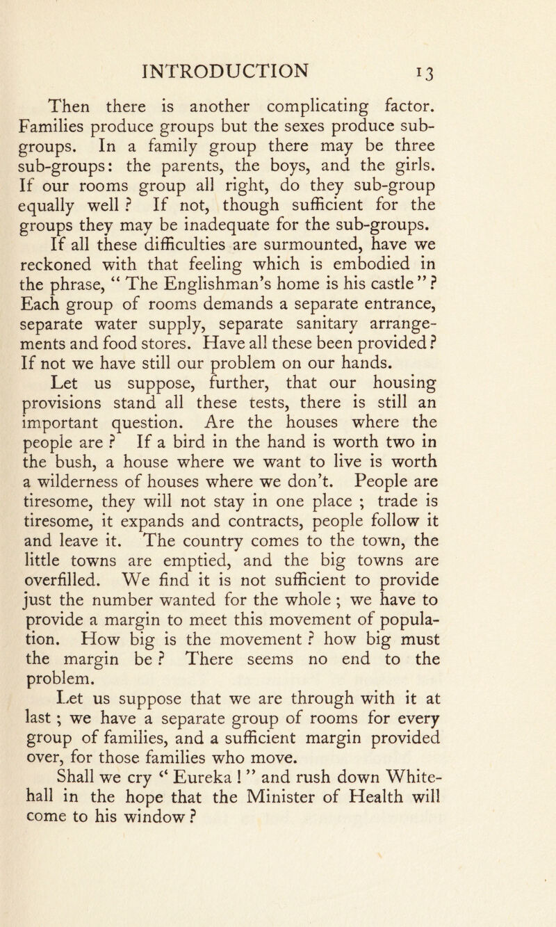 Then there is another complicating factor. Families produce groups but the sexes produce sub¬ groups. In a family group there may be three sub-groups: the parents, the boys, and the girls. If our rooms group all right, do they sub-group equally well ? If not, though sufficient for the groups they may be inadequate for the sub-groups. If all these difficulties are surmounted, have we reckoned with that feeling which is embodied in the phrase, “ The Englishman’s home is his castle ” ? Each group of rooms demands a separate entrance, separate water supply, separate sanitary arrange¬ ments and food stores. Have all these been provided ? If not we have still our problem on our hands. Let us suppose, further, that our housing provisions stand all these tests, there is still an important question. Are the houses where the people are ? If a bird in the hand is worth two in the bush, a house where we want to live is worth a wilderness of houses where we don’t. People are tiresome, they will not stay in one place ; trade is tiresome, it expands and contracts, people follow it and leave it. The country comes to the town, the little towns are emptied, and the big towns are overfilled. We find it is not sufficient to provide just the number wanted for the whole ; we have to provide a margin to meet this movement of popula¬ tion. How big is the movement ? how big must the margin be ? There seems no end to the problem. Let us suppose that we are through with it at last ; we have a separate group of rooms for every group of families, and a sufficient margin provided over, for those families who move. Shall we cry c< Eureka ! ” and rush down White¬ hall in the hope that the Minister of Health will come to his window ?