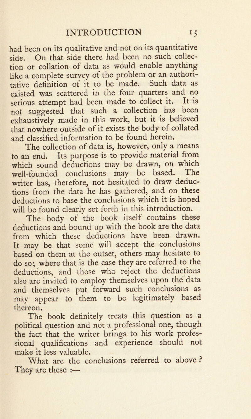 had been on its qualitative and not on its quantitative side. On that side there had been no such collec¬ tion or collation of data as would enable anything like a complete survey of the problem or an authori¬ tative definition of it to be made. Such data as existed was scattered in the four quarters and no serious attempt had been made to collect it. It is not suggested that such a collection has been exhaustively made in this work, but it is believed that nowhere outside of it exists the body of collated and classified information to be found herein. The collection of data is, however, only a means to an end. Its purpose is to provide material from which sound deductions may be drawn, on which well-founded conclusions may be based. The writer has, therefore, not hesitated to draw deduc¬ tions from the data he has gathered, and on these deductions to base the conclusions which it is hoped will be found clearly set forth in this introduction. The body of the book itself contains these deductions and bound up with the book are the data from which these deductions have been drawn. It may be that some will accept the conclusions based on them at the outset, others may hesitate to do so; where that is the case they are referred to the deductions, and those who reject the deductions also are invited to employ themselves upon the data and themselves put forward such conclusions as may appear to them to be legitimately based thereon. The book definitely treats this question as a political question and not a professional one, though the fact that the writer brings to his work profes¬ sional qualifications and experience should not make it less valuable. What are the conclusions referred to above ? They are these :—
