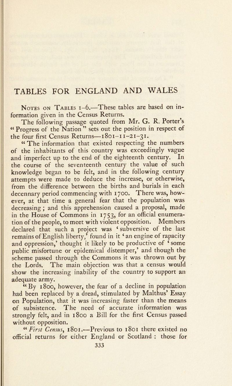 TABLES FOR ENGLAND AND WALES Notes on Tables i-6.—These tables are based on in¬ formation given in the Census Returns. The following passage quoted from Mr. G. R. Porter’s “ Progress of the Nation ” sets out the position in respect of the four first Census Returns—1801-11-21-31* “ The information that existed respecting the numbers of the inhabitants of this country was exceedingly vague and imperfect up to the end of the eighteenth century. In the course of the seventeenth century the value of such knowledge began to be felt, and in the following century attempts were made to deduce the increase, or otherwise, from the difference between the births and burials in each decennary period commencing with 1700. There was, how¬ ever, at that time a general fear that the population was decreasing; and this apprehension caused a proposal, made in the House of Commons in 1753, for an official enumera¬ tion of the people, to meet with violent opposition. Members declared that such a project was ‘ subversive of the last remains of English liberty/ found in it ‘ an engine of rapacity and oppression/ thought it likely to be productive of ‘ some public misfortune or epidemical distemper/ and though the scheme passed through the Commons it was thrown out by the Lords. The main objection was that a census would show the increasing inability of the country to support an adequate army. “By 1800, however, the fear of a decline in population had been replaced by a dread, stimulated by Malthus’ Essay on Population, that it was increasing faster than the means of subsistence. The need of accurate information was strongly felt, and in 1800 a Bill for the first Census passed without opposition. “First Census, 1801.-—Previous to 1801 there existed no official returns for either England or Scotland : those for