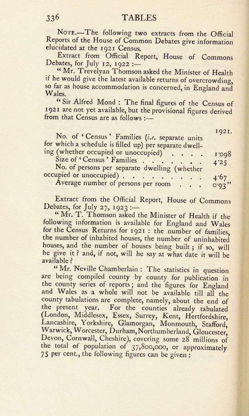 Note.—The following two extracts from the Official Reports of the House of Common Debates give information elucidated at the 1921 Census. Extract from Official Report, House of Commons Debates, for July 12, 1922 :— “ Mr. Trevelyan Thomson asked the Minister of Health if he would give the latest available returns of overcrowding, so far as house accommodation is concerned, in England and Wales. u Sir Alfred Mond : The final figures of the Census of 1921 are not yet available, but the provisional figures derived from that Census are as follows :— No. of ‘ Census ’ Families (i.e. separate units for which a schedule is filled up) per separate dwell¬ ing (whether occupied or unoccupied) . Size of ‘ Census * Families .. No. of persons per separate dwelling (whether occupied or unoccupied). Average number of persons per room 1921. 1*098 4'25 . 4*67 °'93 ” Extract from the Official Report, House of Commons Debates, for July 27, 1923 :— “ Mr. T. Thomson asked the Minister of Health if the following information is available for England and Wales for the Census Returns for 1921 : the number of families, the number of inhabited houses, the number of uninhabited houses, and the number of houses being built ; if so will he give it ? and, if not, will he say at what date it will be available ? “ Mr. Neville Chamberlain : The statistics in question are being compiled county by county for publication in the county series of reports; and the figures for England and Wales as a whole will not be available till all the county tabulations are complete, namely, about the end of the present year. For the counties already tabulated (London, Middlesex, Essex, Surrey, Kent, Hertfordshire, Lancashire, Yorkshire, Glamorgan, IVlonmouth, Stafford, Warwick, Worcester, Durham, Northumberland, Gloucester, Devon, Cornwall, Cheshire), covering some 28 millions of the total of population of 37,800,000, or approximately 75 Per cent., the following figures can be given :