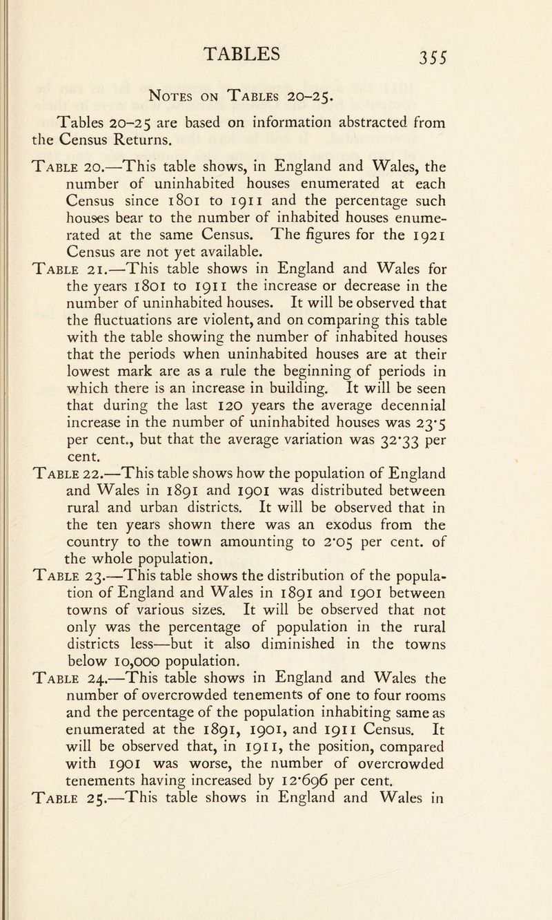 Notes on Tables 20-25. Tables 20-25 are based on information abstracted from the Census Returns. Table 20.—-This table shows, in England and Wales, the number of uninhabited houses enumerated at each Census since 1801 to 1911 and the percentage such houses bear to the number of inhabited houses enume¬ rated at the same Census. The figures for the 1921 Census are not yet available. Table 21.—This table shows in England and Wales for the years 1801 to 1911 the increase or decrease in the number of uninhabited houses. It will be observed that the fluctuations are violent, and on comparing this table with the table showing the number of inhabited houses that the periods when uninhabited houses are at their lowest mark are as a rule the beginning of periods in which there is an increase in building. It will be seen that during the last 120 years the average decennial increase in the number of uninhabited houses was 23*5 per cent., but that the average variation was 32*33 per cent. Table 22.—This table shows how the population of England and Wales in 1891 and 1901 was distributed between rural and urban districts. It will be observed that in the ten years shown there was an exodus from the country to the town amounting to 2*05 per cent, of the whole population. Table 23.—This table shows the distribution of the popula¬ tion of England and Wales in 1891 and 1901 between towns of various sizes. It will be observed that not only was the percentage of population in the rural districts less—but it also diminished in the towns below 10,000 population. Table 24.—This table shows in England and Wales the number of overcrowded tenements of one to four rooms and the percentage of the population inhabiting same as enumerated at the 1891, 1901, and 1911 Census. It will be observed that, in 1911, the position, compared with 1901 was worse, the number of overcrowded tenements having increased by 12*696 per cent. Table 25.—This table shows in England and Wales in