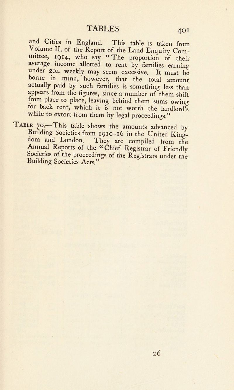 and Cities in England. This table is taken from Volume II. of the Report of the Land Enquiry Com¬ mittee, 1914, who say “The proportion of their average income allotted to rent by families earning under 20s, weekly may seem excessive. It must be borne in mind, however, that the total amount actually paid by such families is something less than appears from the figures, since a number of them shift from place to place, leaving behind them sums owing for back rent, which it is not worth the landlord’s while to extort from them by legal proceedings.” Table 70. This table shows the amounts advanced by Building Societies from 1910-16 in the United King¬ dom and London. They are compiled from the Annual Reports of the u Chief Registrar of Friendly Societies of the proceedings of the Registrars under the Building Societies Acts.” 26