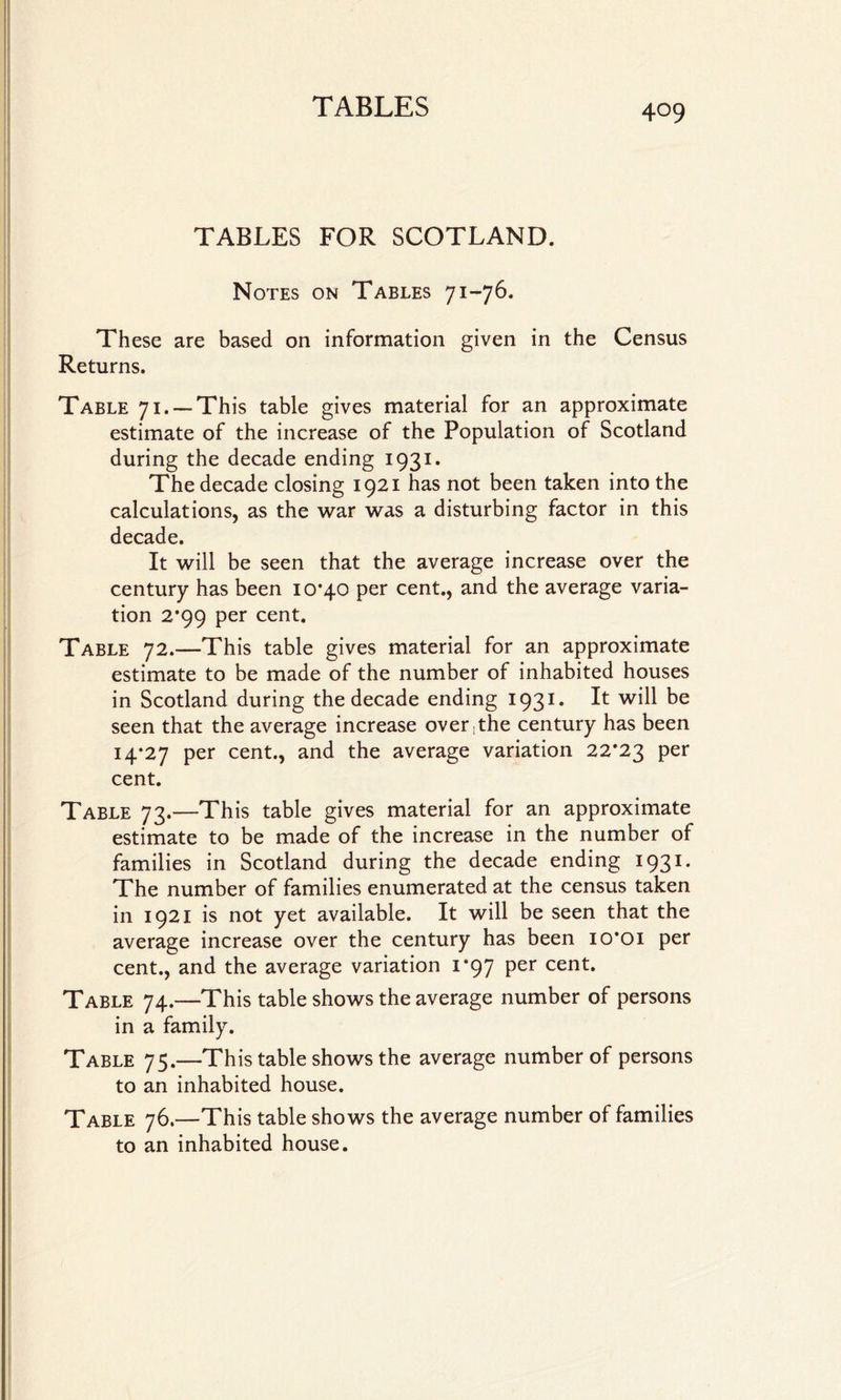 TABLES FOR SCOTLAND. Notes on Tables 71-76. These are based on information given in the Census Returns. Table 71. —This table gives material for an approximate estimate of the increase of the Population of Scotland during the decade ending 1931. The decade closing 1921 has not been taken into the calculations, as the war was a disturbing factor in this decade. It will be seen that the average increase over the century has been 10*40 per cent., and the average varia¬ tion 2*99 per cent. Table 72.—This table gives material for an approximate estimate to be made of the number of inhabited houses in Scotland during the decade ending 1931. E be seen that the average increase over,the century has been 14*27 per cent., and the average variation 22*23 per cent. Table 73.—This table gives material for an approximate estimate to be made of the increase in the number of families in Scotland during the decade ending 1931. The number of families enumerated at the census taken in 1921 is not yet available. It will be seen that the average increase over the century has been 10*01 per cent., and the average variation 1*97 per cent. Table 74.—This table shows the average number of persons in a family. Table 75.—This table shows the average number of persons to an inhabited house. Table 76.—This table shows the average number of families to an inhabited house.