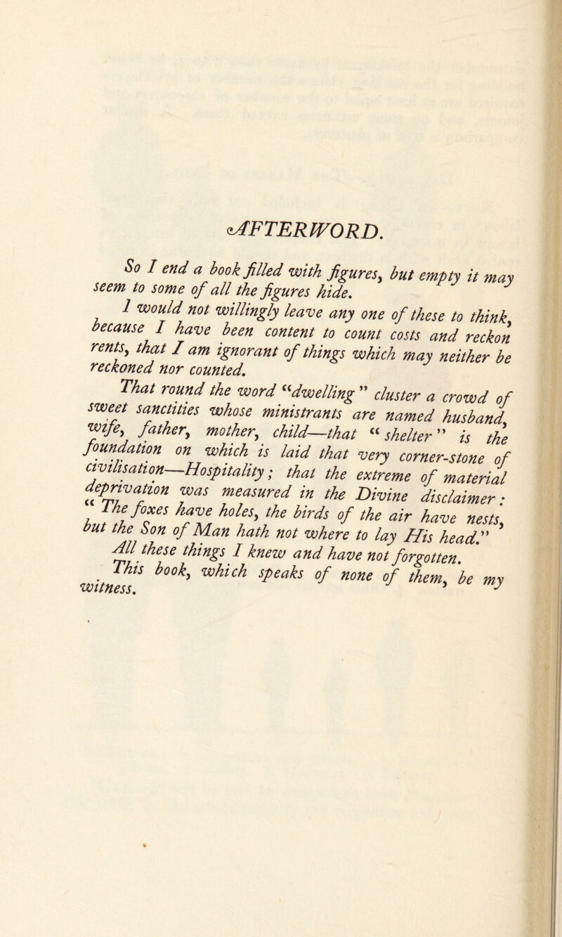 AFTERWORD. So I end a book filled with figures, but empty it may seem to some of all the figures hide. 1 would not willingly leave any one of these to think, because I have been content to count costs and reckon rents, that I am ignorant of things which may neither be reckoned nor counted. That round the word dwelling ” cluster a crowd of sweet sanctities whose ministrants are named husband wife, father, mother, child—that “ shelter is the foundation on which is laid that very corner-stone of Civilisation—Hospitality; that the extreme of material deprivation was measured in the Divine disclaimer ■ JdlfTS k?Z h°1?' the hirds °f the air nests, but the Son of Man hath not where to lay His head Hll these things I knew and have not forgotten witness5 b°°k' Speah °f HOne °f them' be