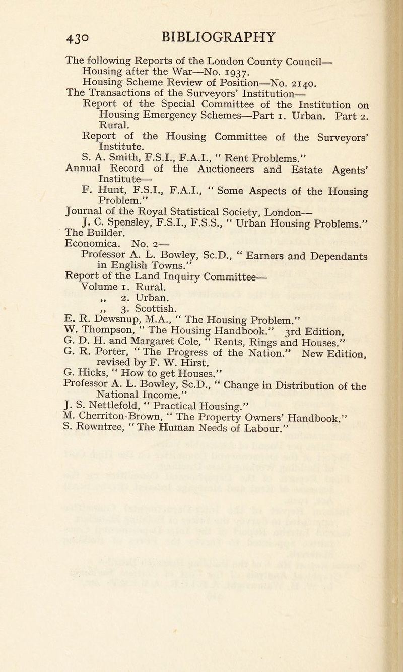 The following Reports of the London County Council— Housing after the War—No. 1937. Housing Scheme Review of Position—No. 2140. The Transactions of the Surveyors’ Institution- Report of the Special Committee of the Institution on Housing Emergency Schemes—Part 1. Urban. Part 2. Rural. Report of the Housing Committee of the Surveyors’ Institute. S. A. Smith, F.S.I., F.A.I., “ Rent Problems.” Annual Record of the Auctioneers and Estate Agents’ Institute— F. Hunt, F.S.I., F.A.I., “ Some Aspects of the Housing Problem.” Journal of the Royal Statistical Society, London— J. C. Spensley, F.S.I., F.S.S., “ Urban Housing Problems.” The Builder. Economica. No. 2— Professor A. L. Bowley, Sc.D., “ Earners and Dependants in English Towns.” Report of the Land Inquiry Committee— Volume 1. Rural. ,, 2. Urban. ,, 3. Scottish. E. R. Dewsnup, M.A., “ The Housing Problem.” W. Thompson,  The Housing Handbook.” 3rd Edition. G. D. H. and Margaret Cole, “ Rents, Rings and Houses.” G. R. Porter, “ The Progress of the Nation.” New Edition, revised by F. W. Hirst. G. Hicks, “ How to get Houses.” Professor A. L. Bowley, Sc.D., “ Change in Distribution of the National Income.” J. S. Nettlefold, “ Practical Housing.” M. Cherriton-Brown,  The Property Owners’ Handbook.” S. Rowntree, “The Human Needs of Labour.”