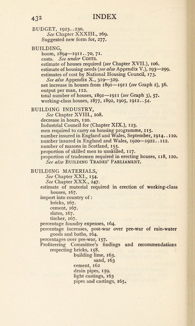 BUDGET, 1923..230. See Chapter XXXIII., 269. Suggested new form for, 277. BUILDING, boom, 1894—1911. .70, 71. costs. See under Costs. estimate of houses required (see Chapter XVII.), 106. estimate of housing needs {see also Appendix V.), 293—299. estimates of cost by National Housing Council, 173. See also Appendix X., 319—329. net increase in houses from 1891—1911 (see Graph 2), 56. output per man, 112. total number of houses, 1891—1911 {see Graph 3), 57. working-class houses, 1877, 1892, 1905, 1912...54. BUILDING INDUSTRY, See Chapter XVIII., 108. decrease in hours, 120. Industrial Council for (Chapter XIX.), 123. men required to carry on housing programme, 115. number insured in England and Wales, September, 1914.. 110. number insured in England and Wales, 1920—1922.. 112. number of masons in Scotland, 155. proportion of skilled men to unskilled, 117. proportion of tradesmen required in erecting houses, 118, 120. See also BUILDING Trades’ PARLIAMENT. BUILDING MATERIALS, See Chapter XXI., 154. See Chapter XXX., 247. estimate of material required in erection of working-class houses, 167. import into country of: bricks, 167. cement, 167. slates, 167. timber, 167. percentage foundry expenses, 164. percentage increases, post-war over pre-war of rain-water goods and baths, 164. percentages over pre-war, 157. Profiteering Committee’s findings and recommendations respecting bricks, 158. building lime, 163. sand, 163 cement, 162 drain pipes, 159. light castings, 163 pipes and castings, 165.